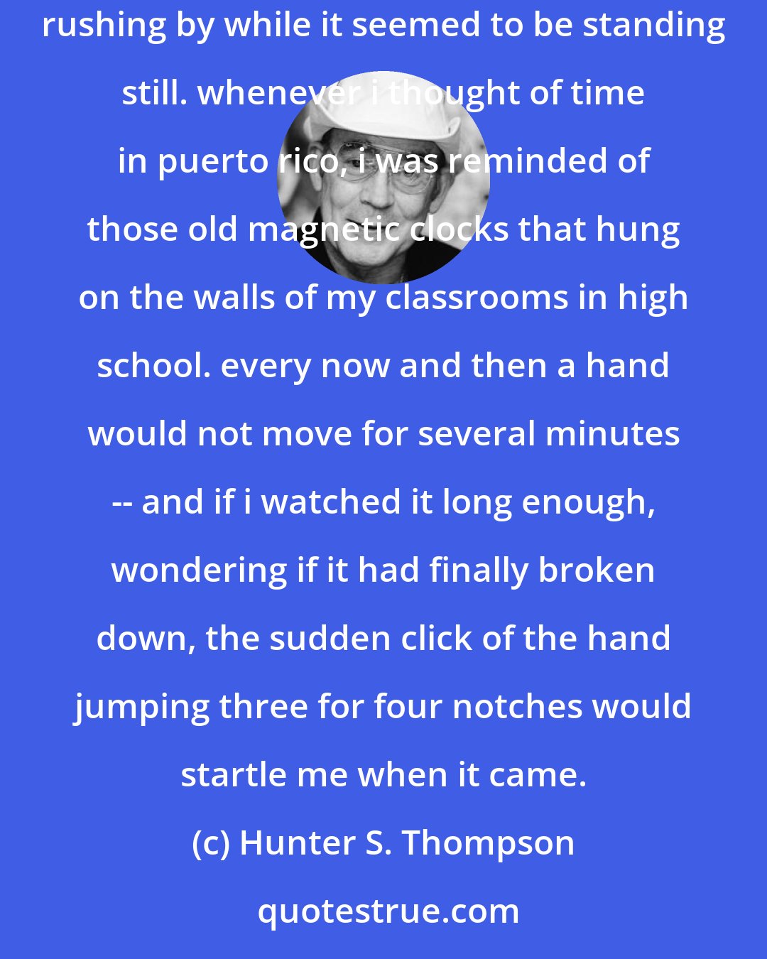 Hunter S. Thompson: we left about midnight and walked down the hill in silence. the night was muggy, and all around me i felt the same pressure, a sense of time rushing by while it seemed to be standing still. whenever i thought of time in puerto rico, i was reminded of those old magnetic clocks that hung on the walls of my classrooms in high school. every now and then a hand would not move for several minutes -- and if i watched it long enough, wondering if it had finally broken down, the sudden click of the hand jumping three for four notches would startle me when it came.