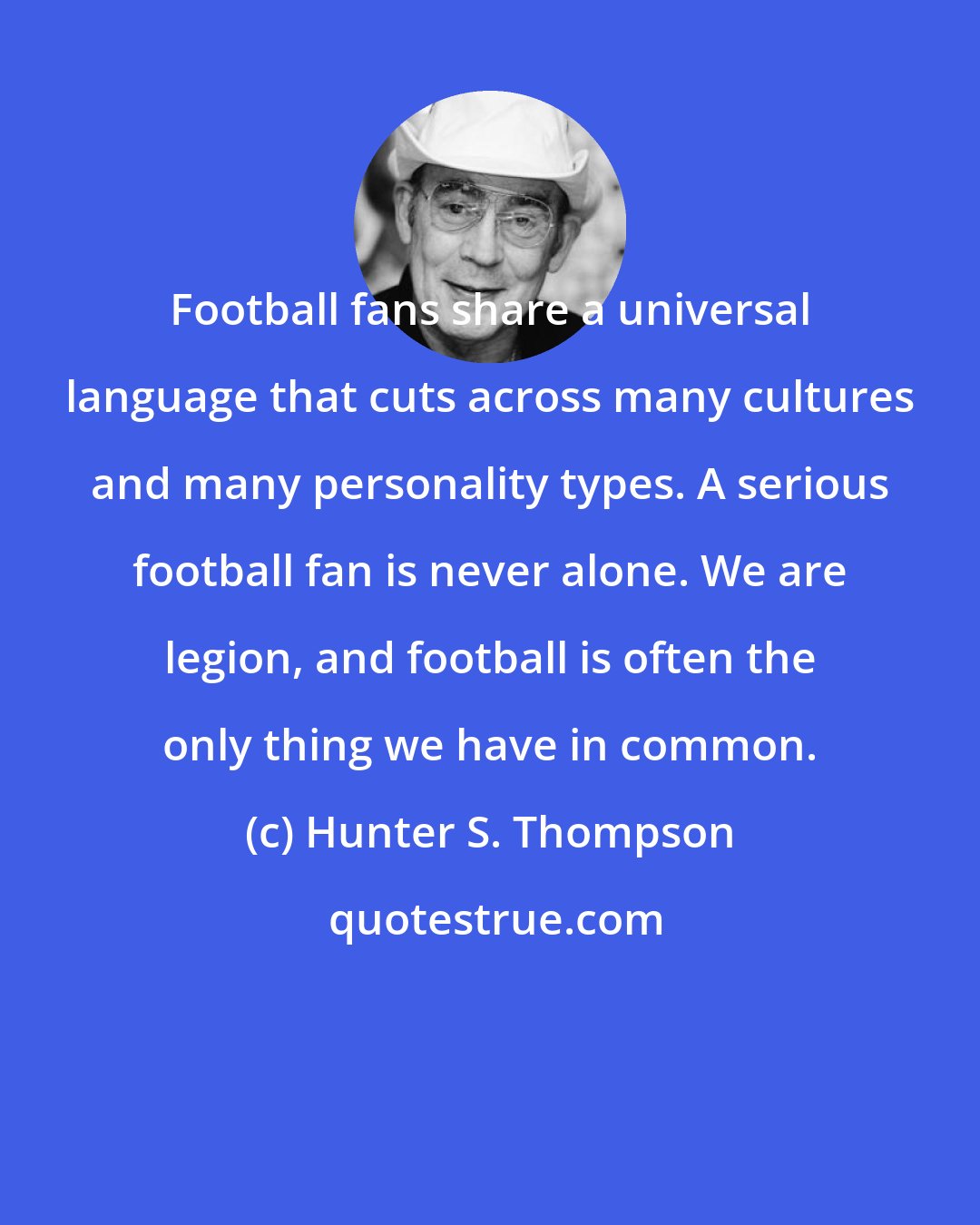 Hunter S. Thompson: Football fans share a universal language that cuts across many cultures and many personality types. A serious football fan is never alone. We are legion, and football is often the only thing we have in common.