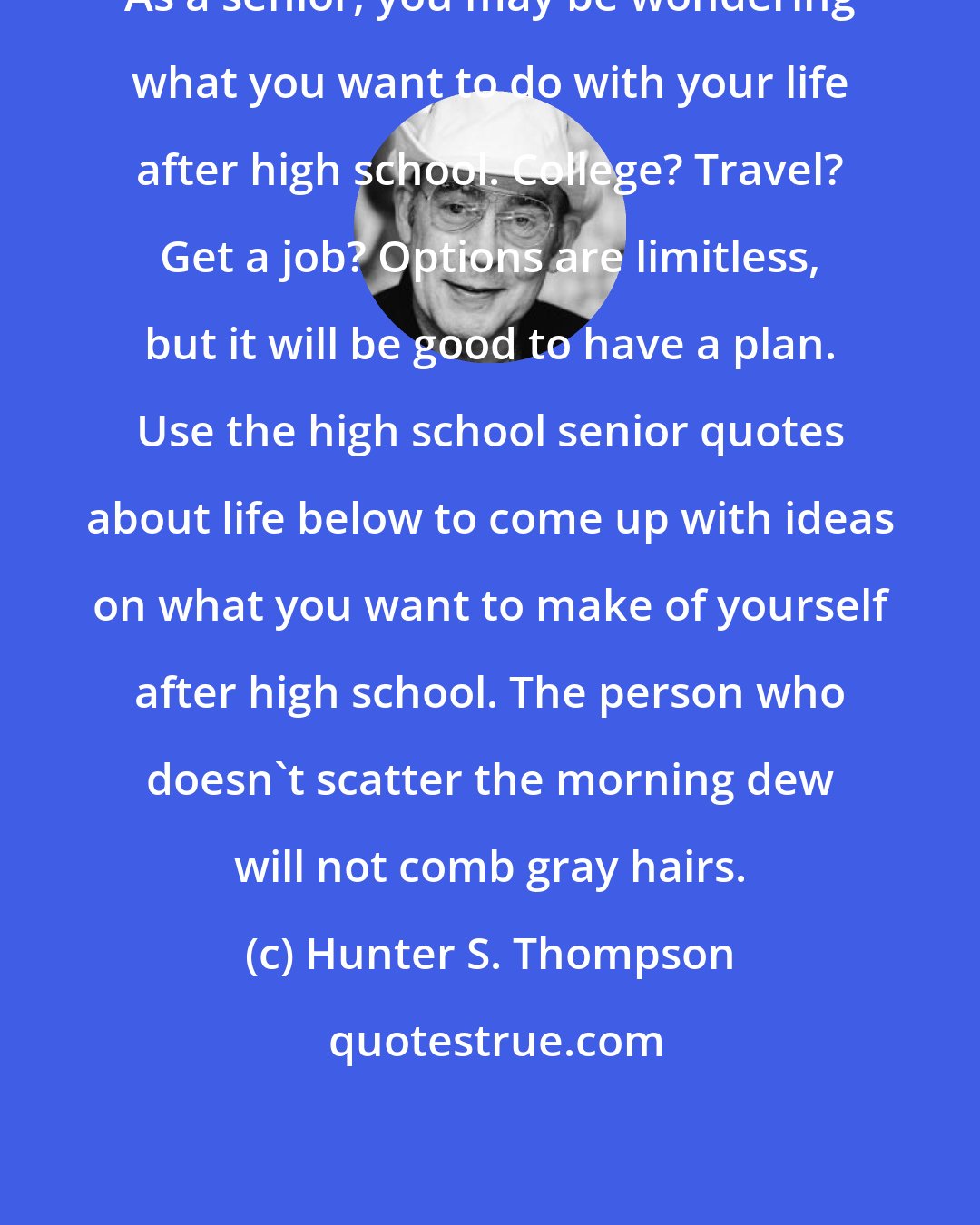 Hunter S. Thompson: As a senior, you may be wondering what you want to do with your life after high school. College? Travel? Get a job? Options are limitless, but it will be good to have a plan. Use the high school senior quotes about life below to come up with ideas on what you want to make of yourself after high school. The person who doesn't scatter the morning dew will not comb gray hairs.