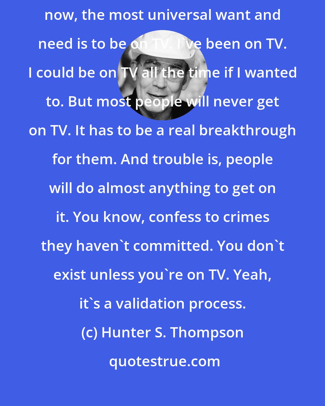 Hunter S. Thompson: I believe that the major operating ethic in American society right now, the most universal want and need is to be on TV. I've been on TV. I could be on TV all the time if I wanted to. But most people will never get on TV. It has to be a real breakthrough for them. And trouble is, people will do almost anything to get on it. You know, confess to crimes they haven't committed. You don't exist unless you're on TV. Yeah, it's a validation process.