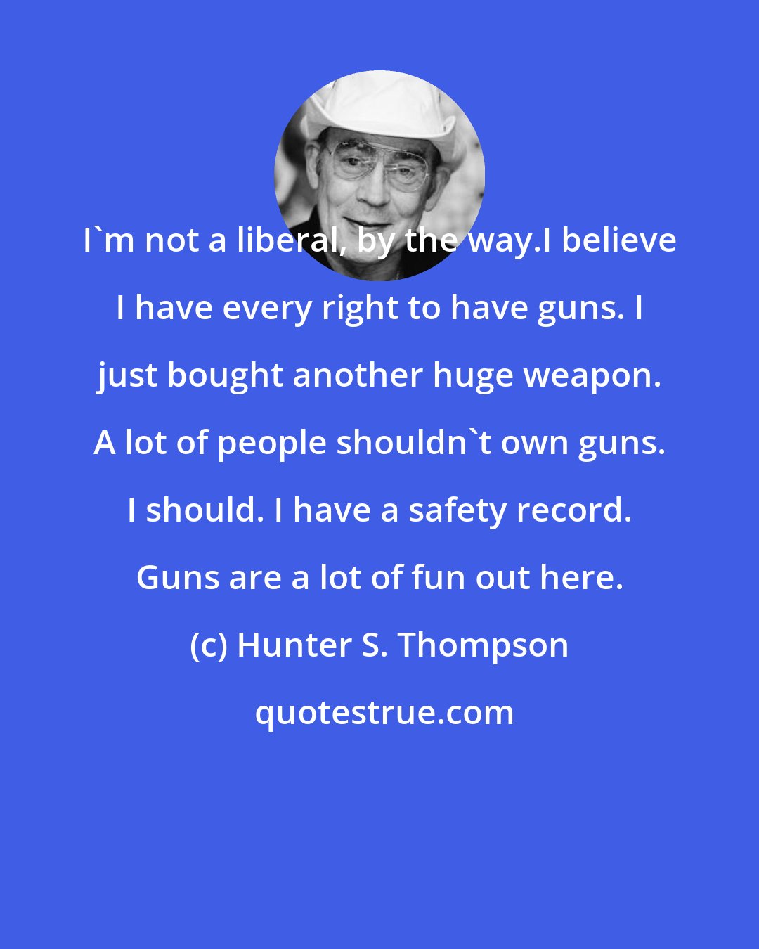 Hunter S. Thompson: I'm not a liberal, by the way.I believe I have every right to have guns. I just bought another huge weapon. A lot of people shouldn't own guns. I should. I have a safety record. Guns are a lot of fun out here.