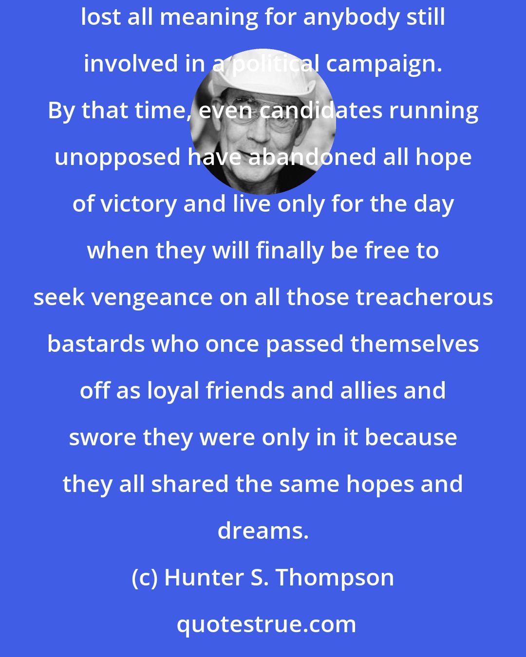 Hunter S. Thompson: October is the cruelest month of any election year, but by then, the pain is so great that even the strong are like jelly and time has lost all meaning for anybody still involved in a political campaign. By that time, even candidates running unopposed have abandoned all hope of victory and live only for the day when they will finally be free to seek vengeance on all those treacherous bastards who once passed themselves off as loyal friends and allies and swore they were only in it because they all shared the same hopes and dreams.
