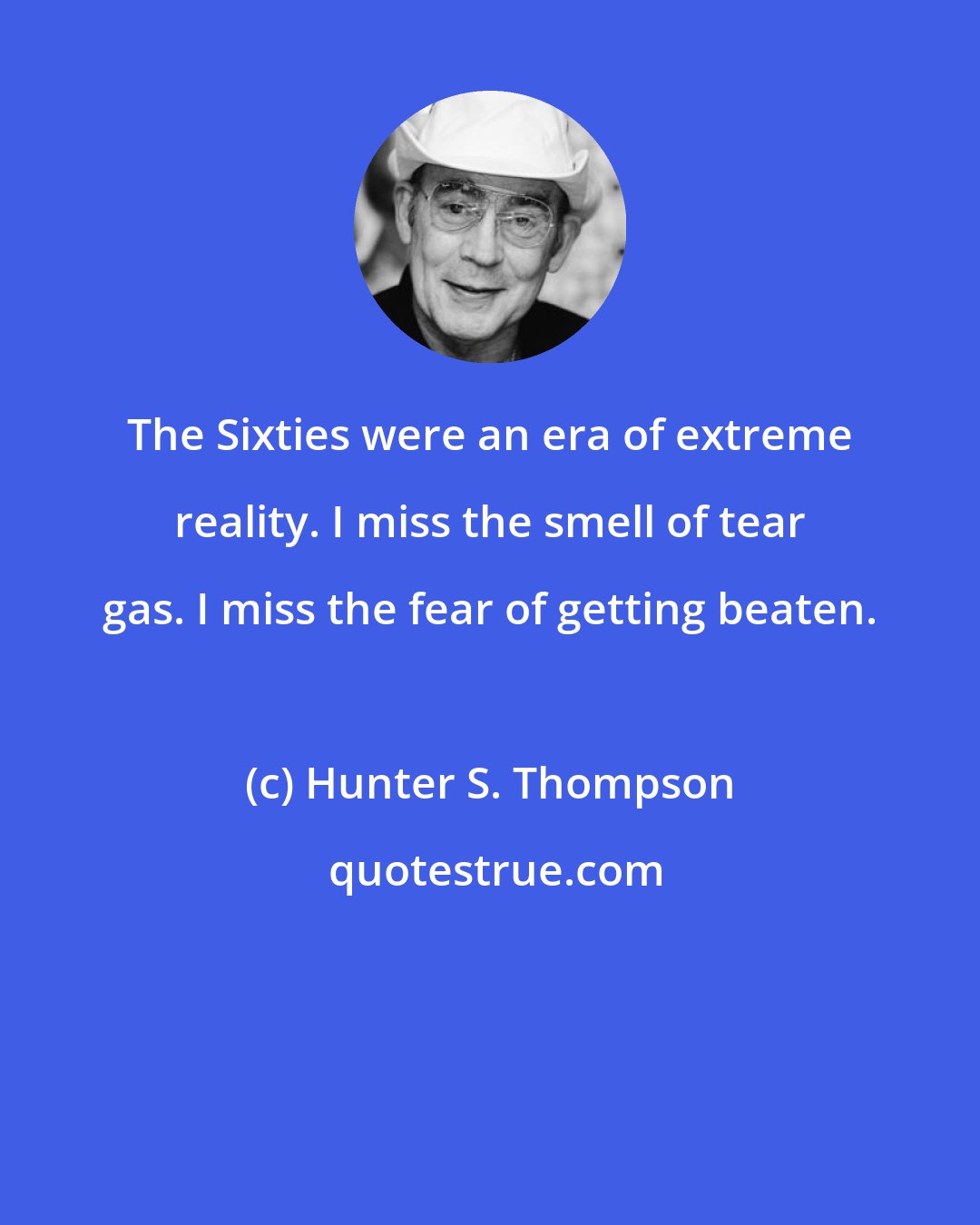 Hunter S. Thompson: The Sixties were an era of extreme reality. I miss the smell of tear gas. I miss the fear of getting beaten.