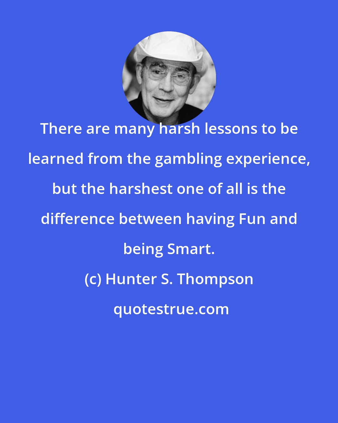 Hunter S. Thompson: There are many harsh lessons to be learned from the gambling experience, but the harshest one of all is the difference between having Fun and being Smart.
