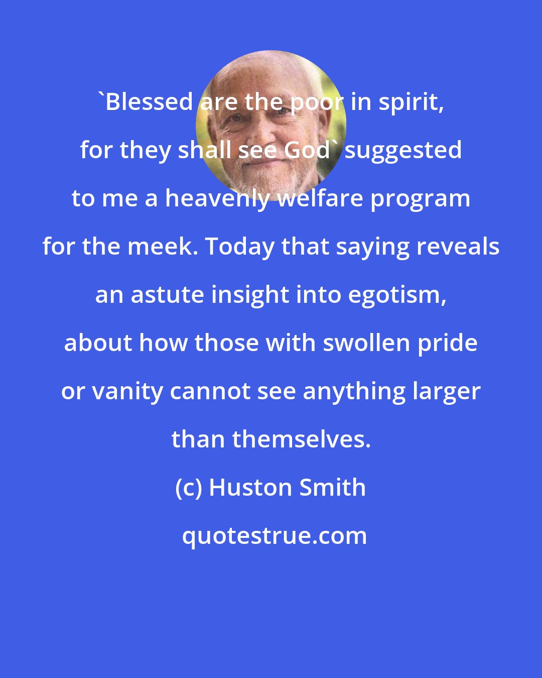 Huston Smith: 'Blessed are the poor in spirit, for they shall see God' suggested to me a heavenly welfare program for the meek. Today that saying reveals an astute insight into egotism, about how those with swollen pride or vanity cannot see anything larger than themselves.