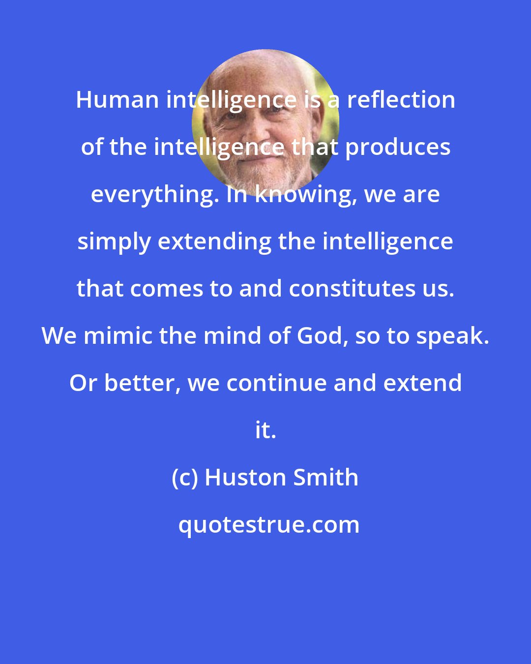 Huston Smith: Human intelligence is a reflection of the intelligence that produces everything. In knowing, we are simply extending the intelligence that comes to and constitutes us. We mimic the mind of God, so to speak. Or better, we continue and extend it.