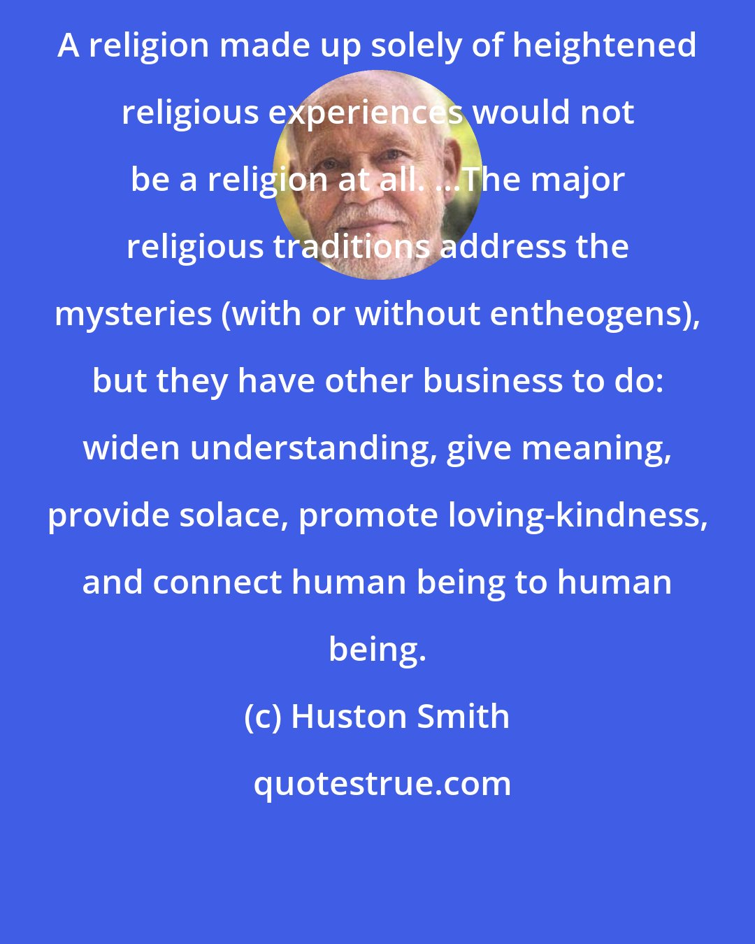 Huston Smith: A religion made up solely of heightened religious experiences would not be a religion at all. ...The major religious traditions address the mysteries (with or without entheogens), but they have other business to do: widen understanding, give meaning, provide solace, promote loving-kindness, and connect human being to human being.