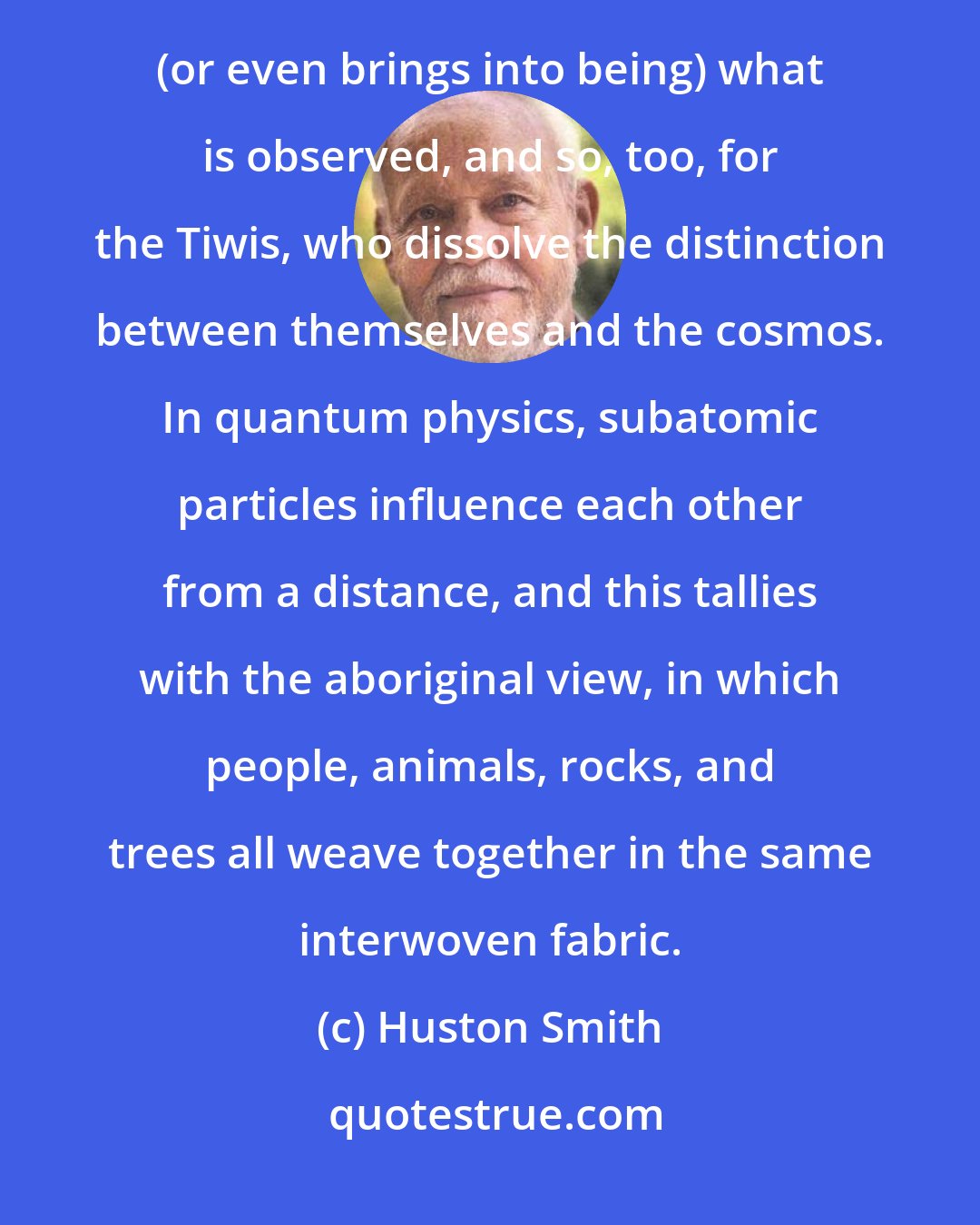 Huston Smith: Ancient wisdom and quantum physicists make unlikely bedfellows: In quantum mechanics the observer determines (or even brings into being) what is observed, and so, too, for the Tiwis, who dissolve the distinction between themselves and the cosmos. In quantum physics, subatomic particles influence each other from a distance, and this tallies with the aboriginal view, in which people, animals, rocks, and trees all weave together in the same interwoven fabric.