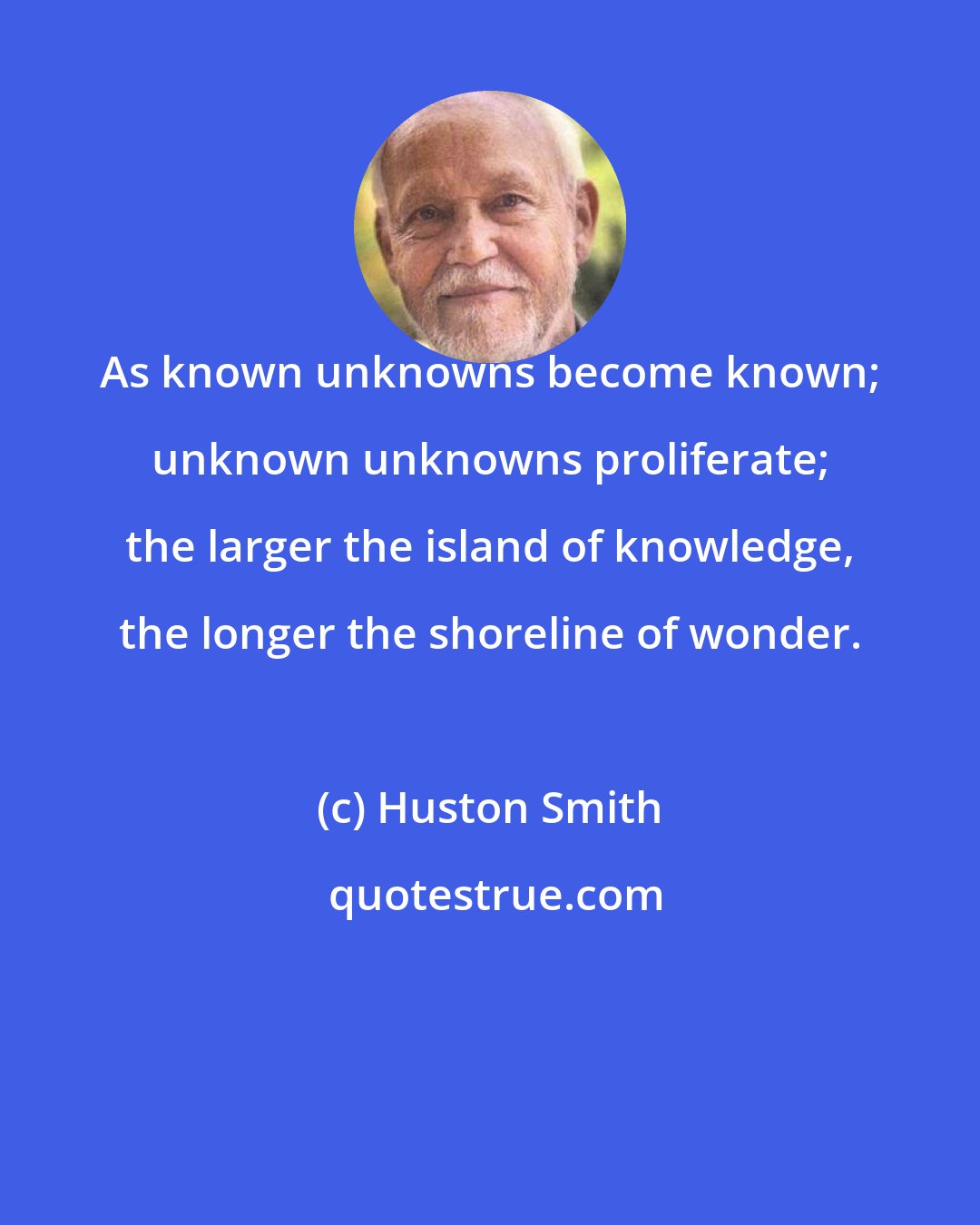 Huston Smith: As known unknowns become known; unknown unknowns proliferate; the larger the island of knowledge, the longer the shoreline of wonder.