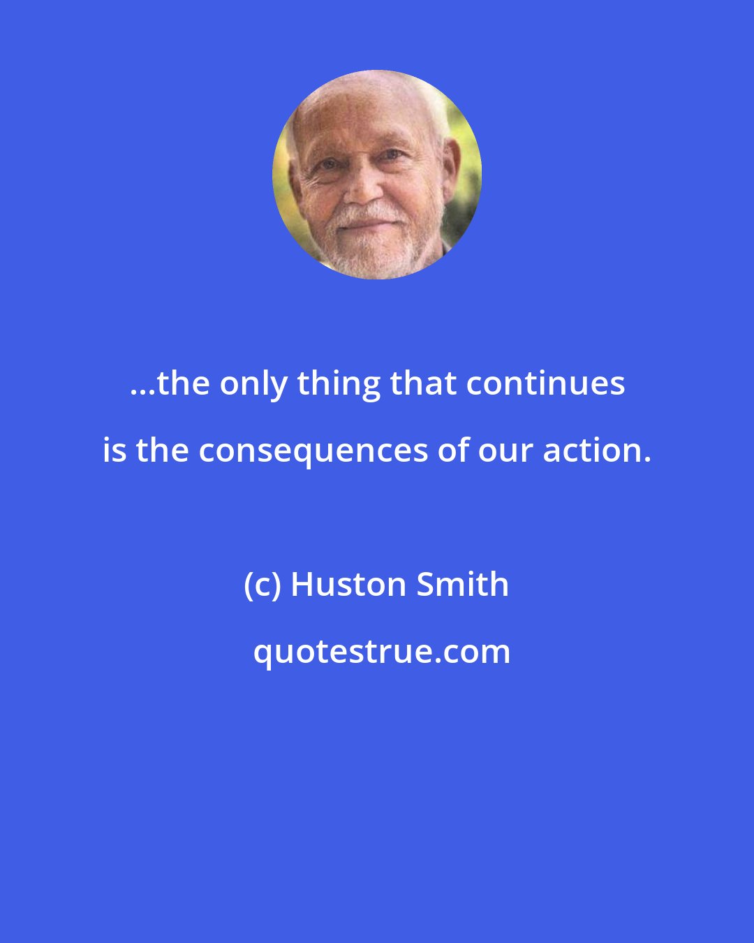 Huston Smith: ...the only thing that continues is the consequences of our action.