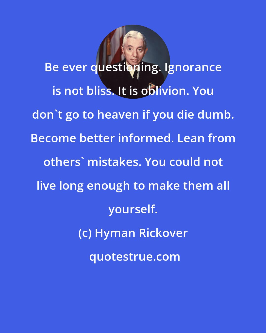 Hyman Rickover: Be ever questioning. Ignorance is not bliss. It is oblivion. You don't go to heaven if you die dumb. Become better informed. Lean from others' mistakes. You could not live long enough to make them all yourself.