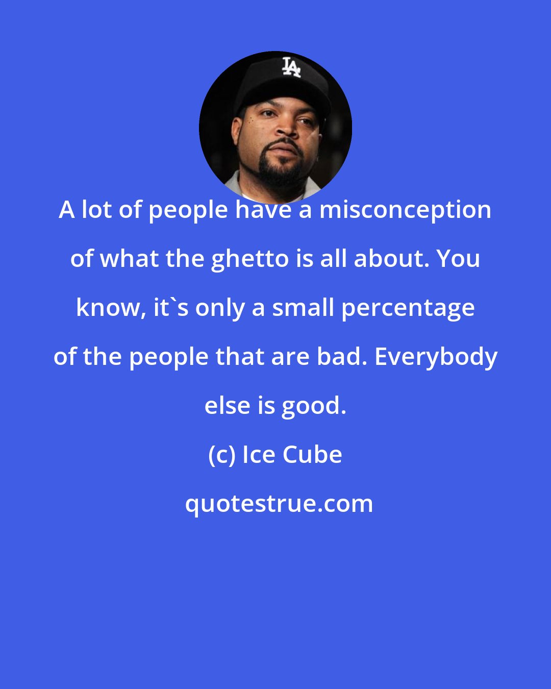 Ice Cube: A lot of people have a misconception of what the ghetto is all about. You know, it's only a small percentage of the people that are bad. Everybody else is good.