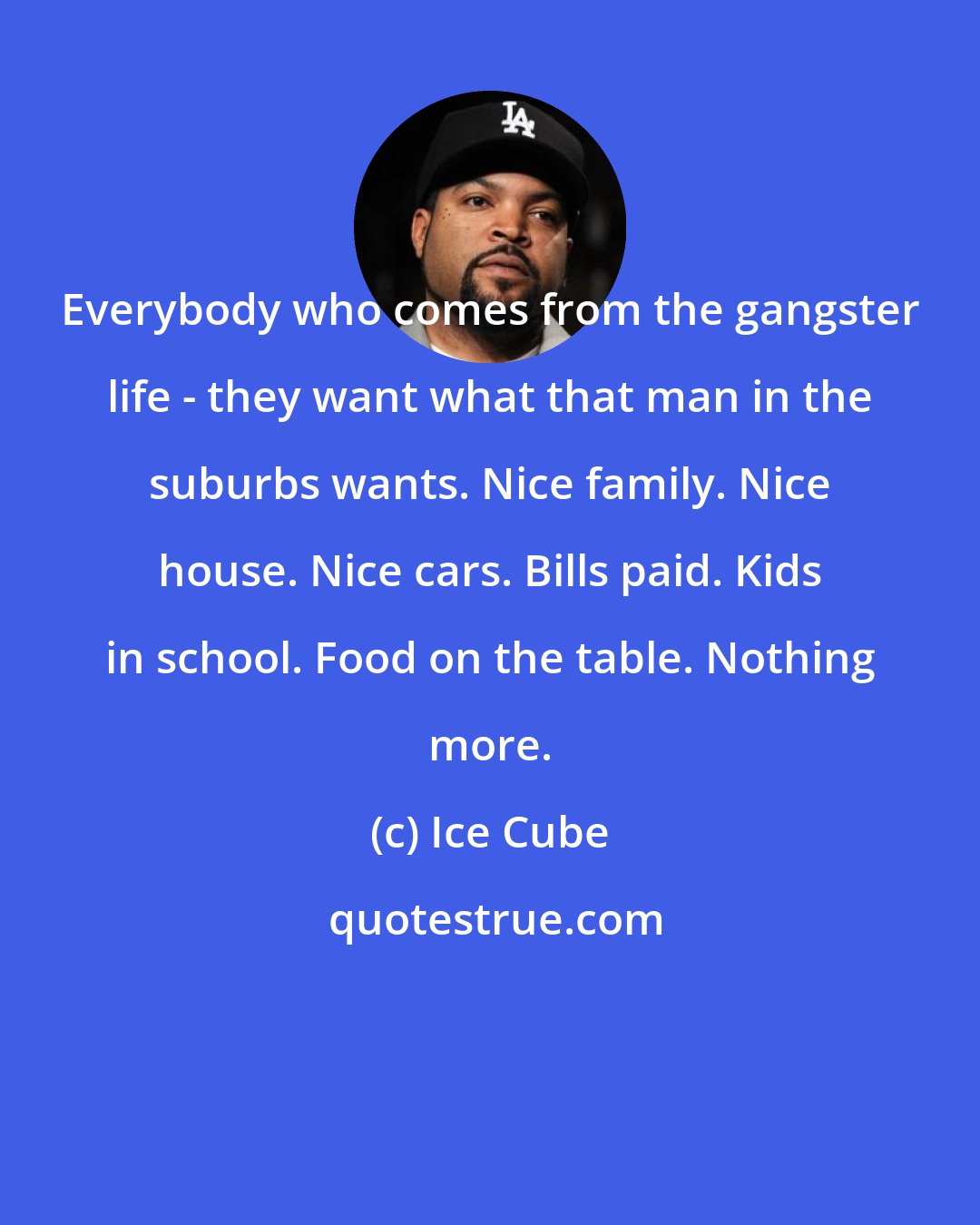 Ice Cube: Everybody who comes from the gangster life - they want what that man in the suburbs wants. Nice family. Nice house. Nice cars. Bills paid. Kids in school. Food on the table. Nothing more.