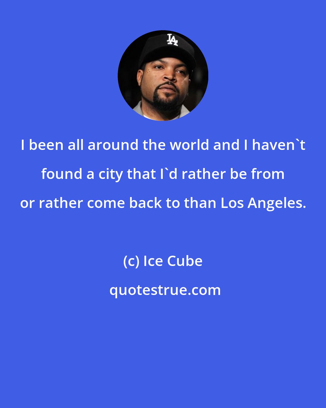 Ice Cube: I been all around the world and I haven't found a city that I'd rather be from or rather come back to than Los Angeles.