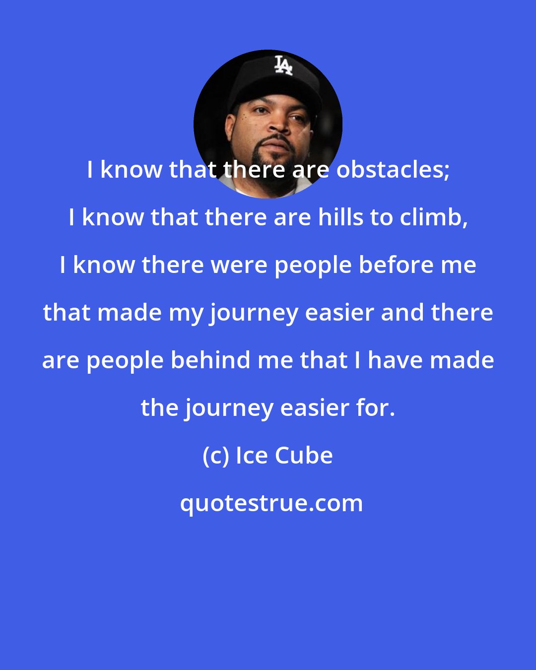 Ice Cube: I know that there are obstacles; I know that there are hills to climb, I know there were people before me that made my journey easier and there are people behind me that I have made the journey easier for.