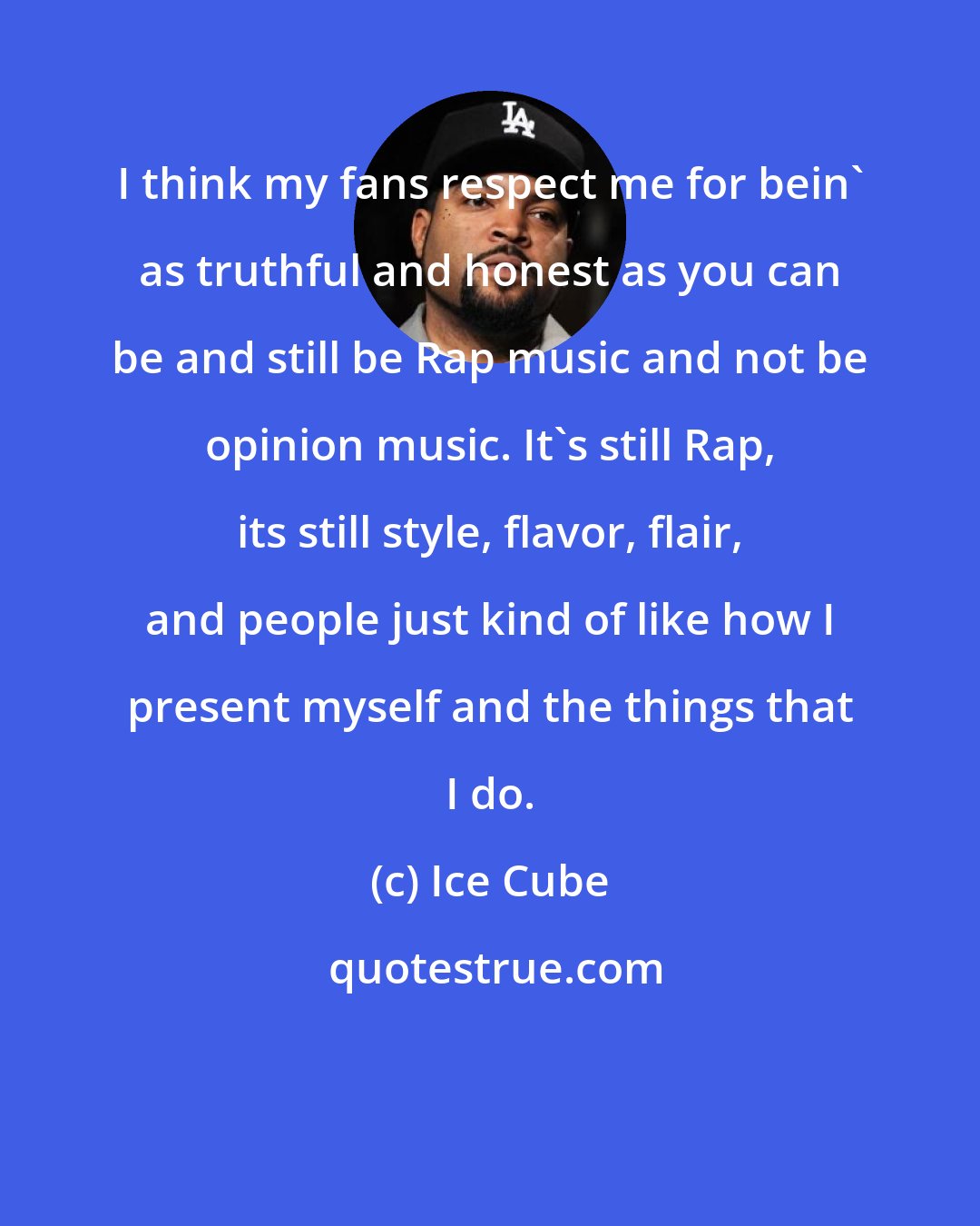 Ice Cube: I think my fans respect me for bein' as truthful and honest as you can be and still be Rap music and not be opinion music. It's still Rap, its still style, flavor, flair, and people just kind of like how I present myself and the things that I do.