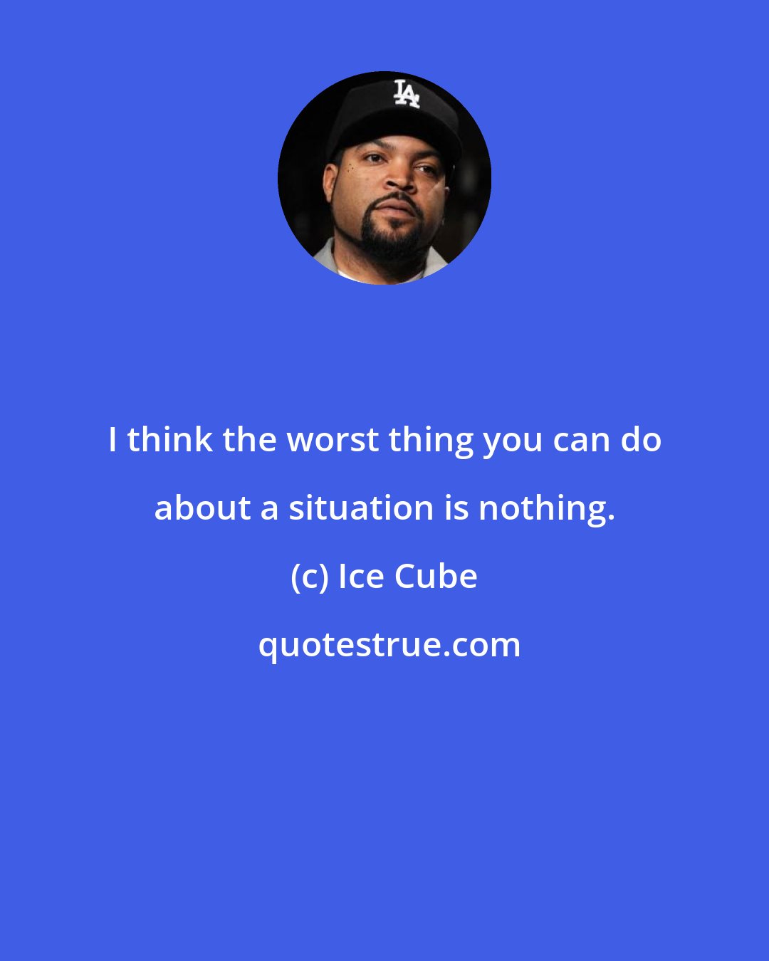 Ice Cube: I think the worst thing you can do about a situation is nothing.