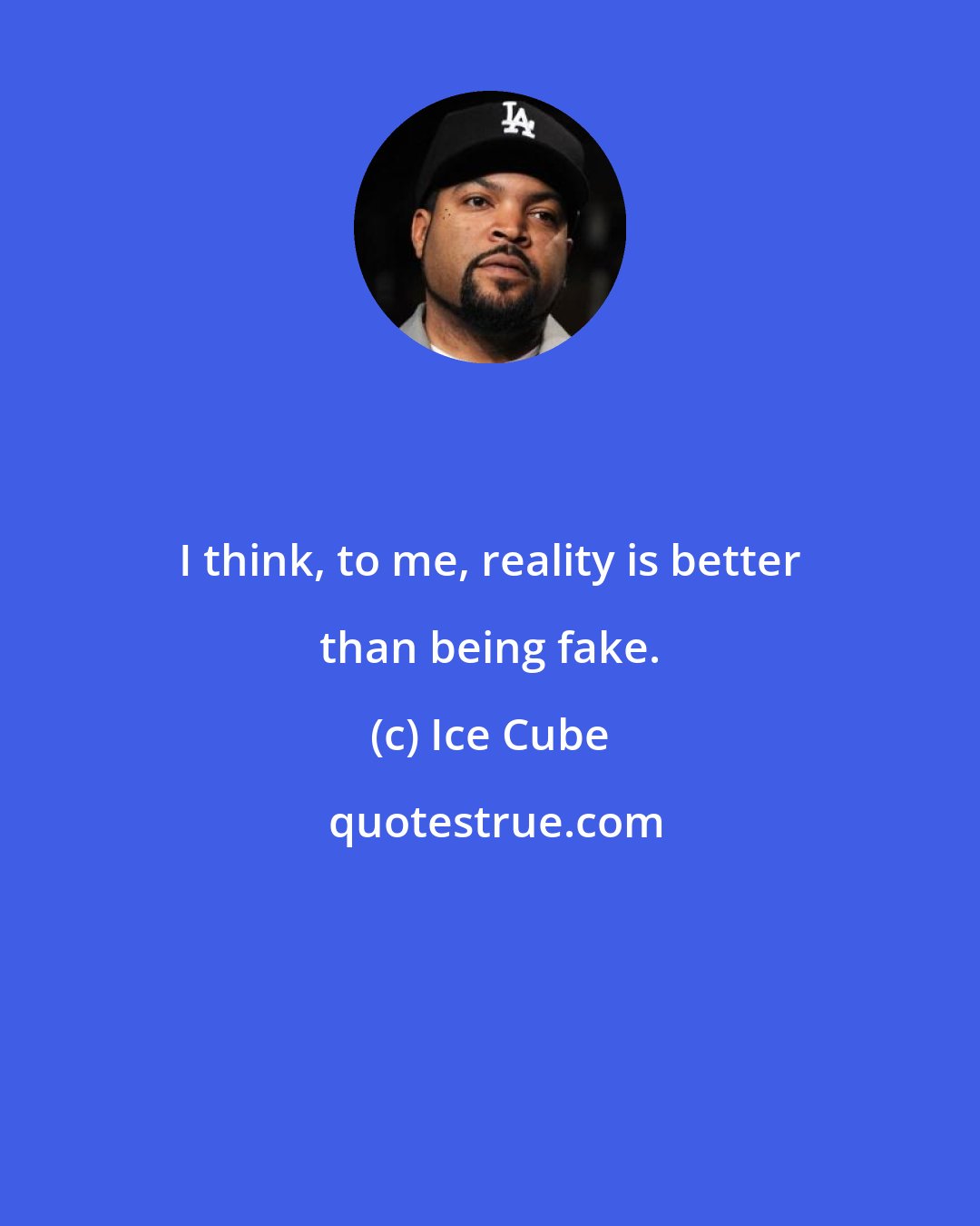 Ice Cube: I think, to me, reality is better than being fake.