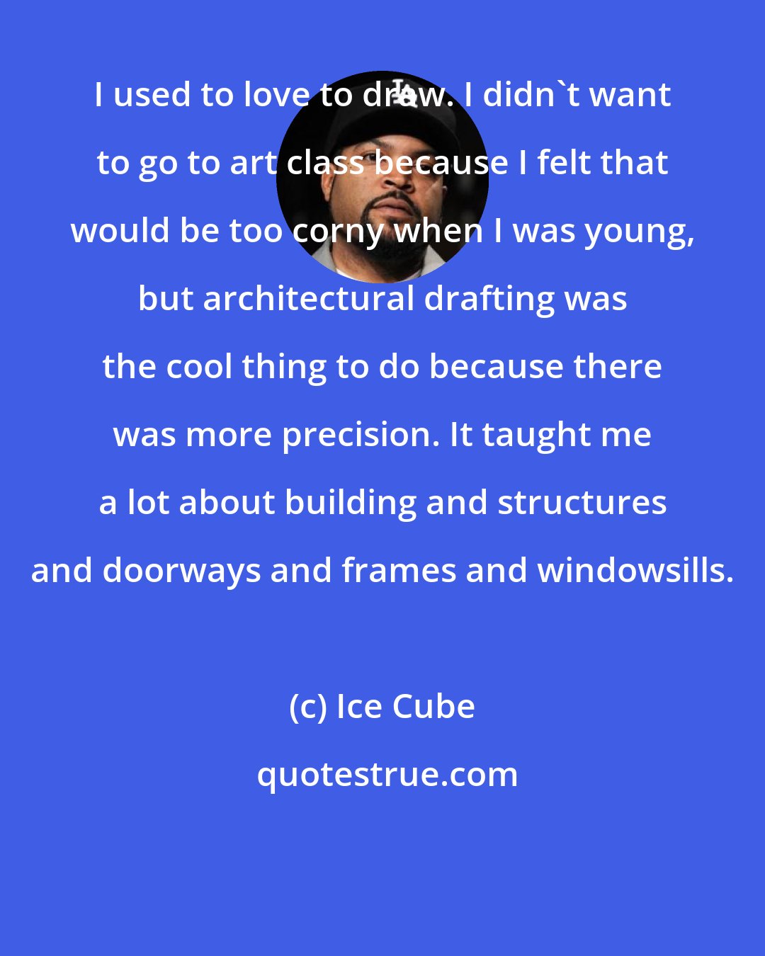 Ice Cube: I used to love to draw. I didn't want to go to art class because I felt that would be too corny when I was young, but architectural drafting was the cool thing to do because there was more precision. It taught me a lot about building and structures and doorways and frames and windowsills.