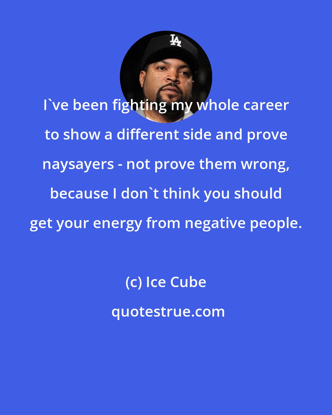 Ice Cube: I've been fighting my whole career to show a different side and prove naysayers - not prove them wrong, because I don't think you should get your energy from negative people.