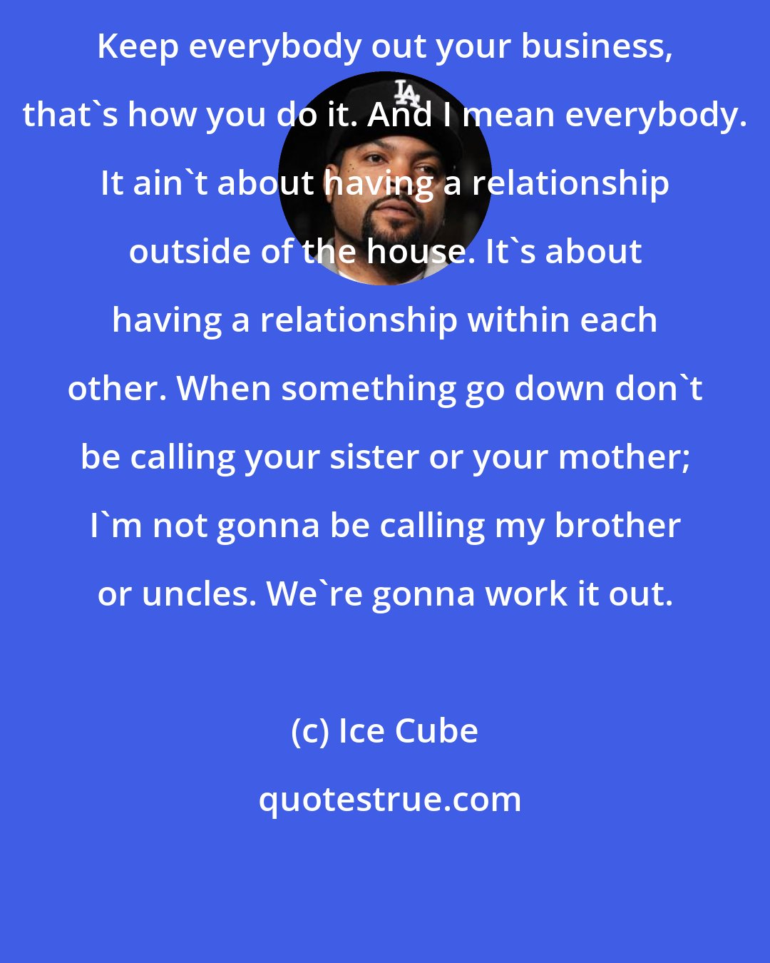 Ice Cube: Keep everybody out your business, that's how you do it. And I mean everybody. It ain't about having a relationship outside of the house. It's about having a relationship within each other. When something go down don't be calling your sister or your mother; I'm not gonna be calling my brother or uncles. We're gonna work it out.