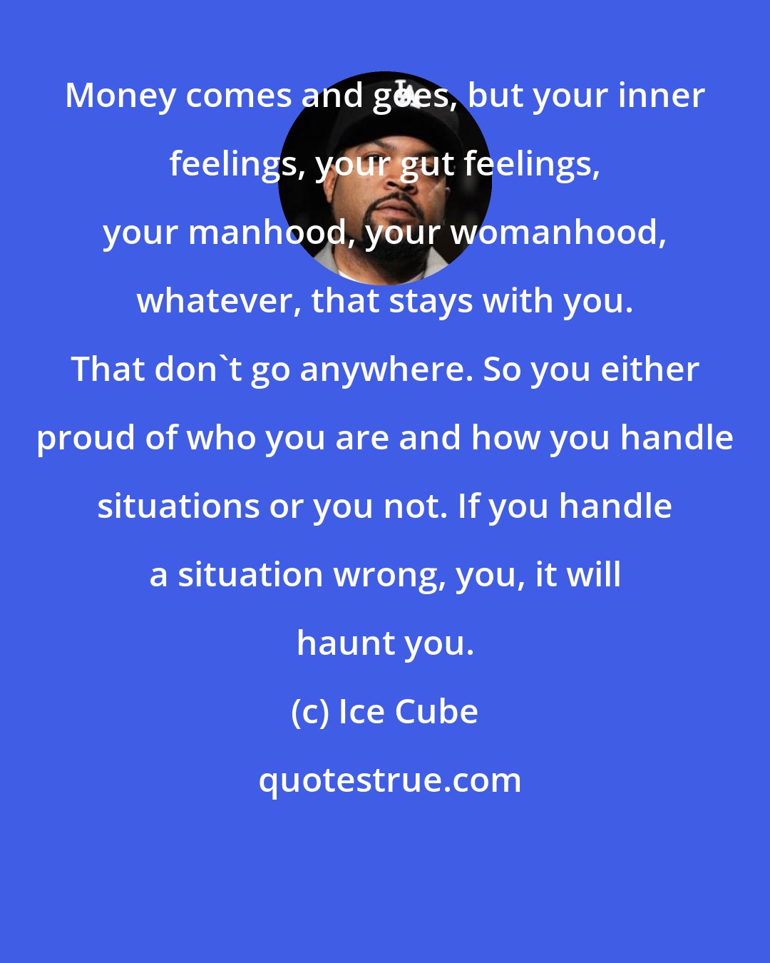 Ice Cube: Money comes and goes, but your inner feelings, your gut feelings, your manhood, your womanhood, whatever, that stays with you. That don't go anywhere. So you either proud of who you are and how you handle situations or you not. If you handle a situation wrong, you, it will haunt you.