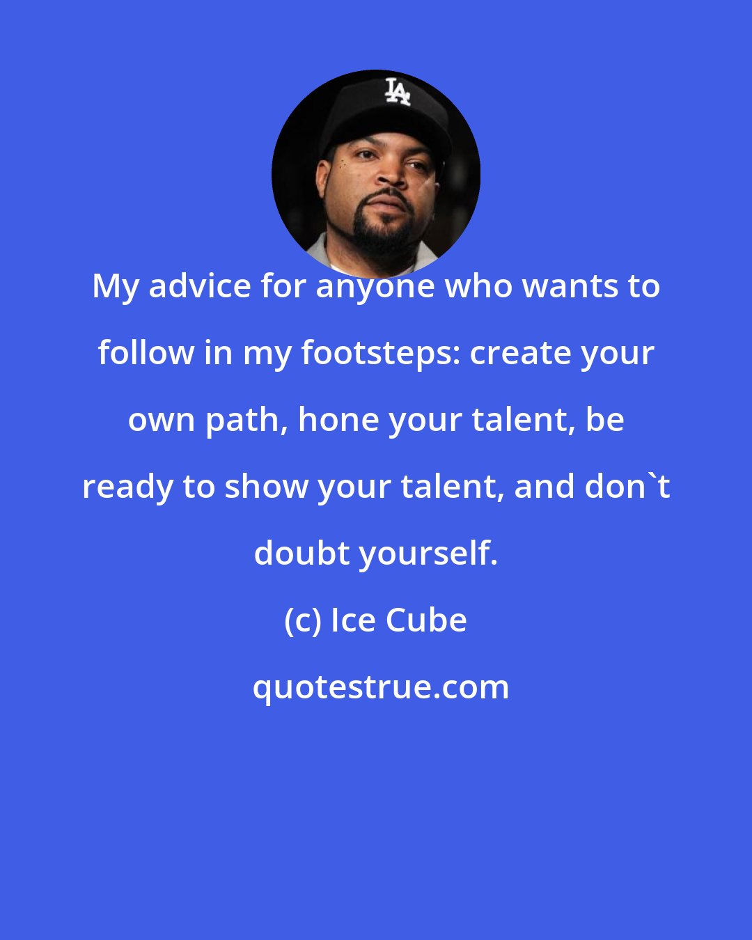 Ice Cube: My advice for anyone who wants to follow in my footsteps: create your own path, hone your talent, be ready to show your talent, and don't doubt yourself.