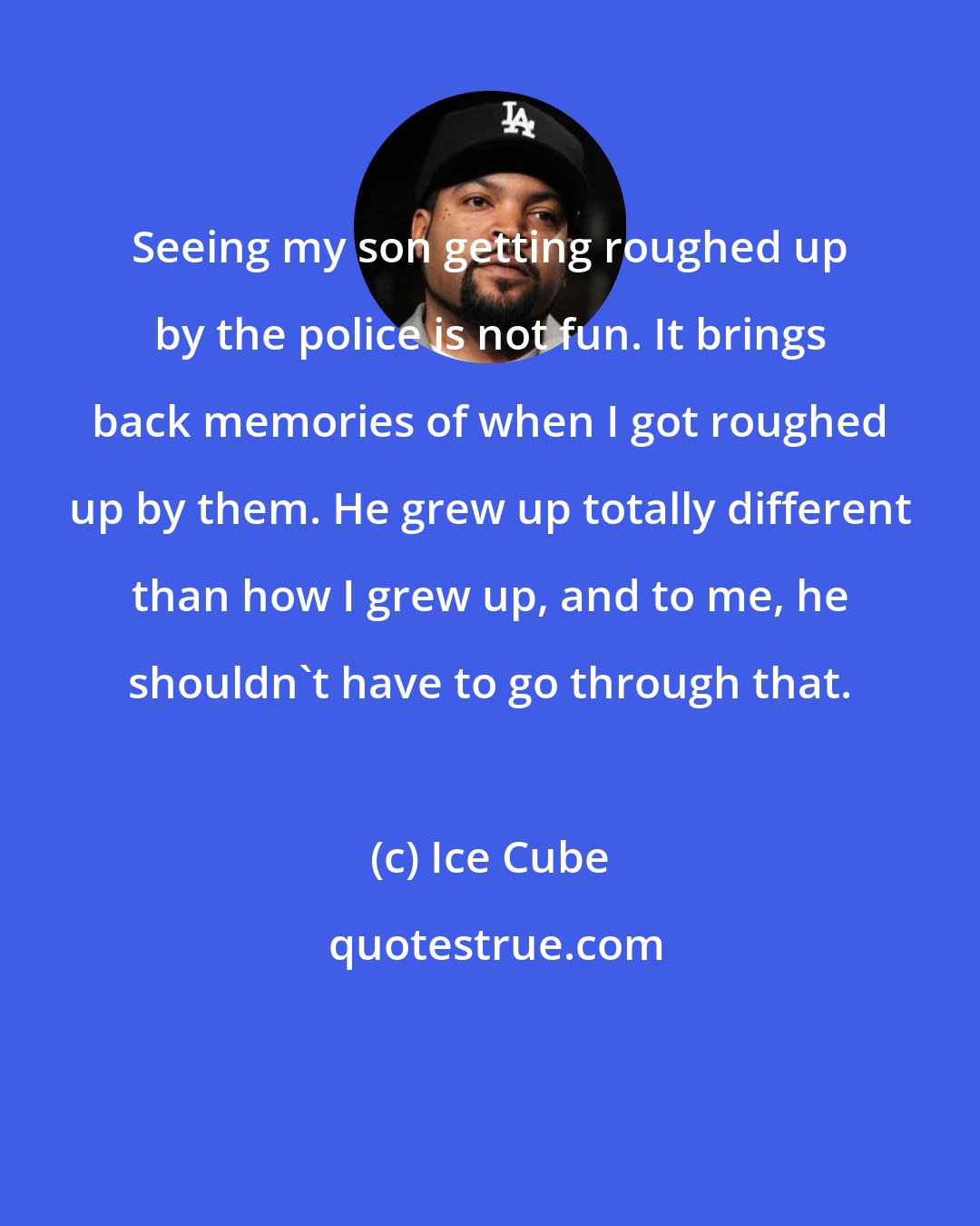 Ice Cube: Seeing my son getting roughed up by the police is not fun. It brings back memories of when I got roughed up by them. He grew up totally different than how I grew up, and to me, he shouldn't have to go through that.