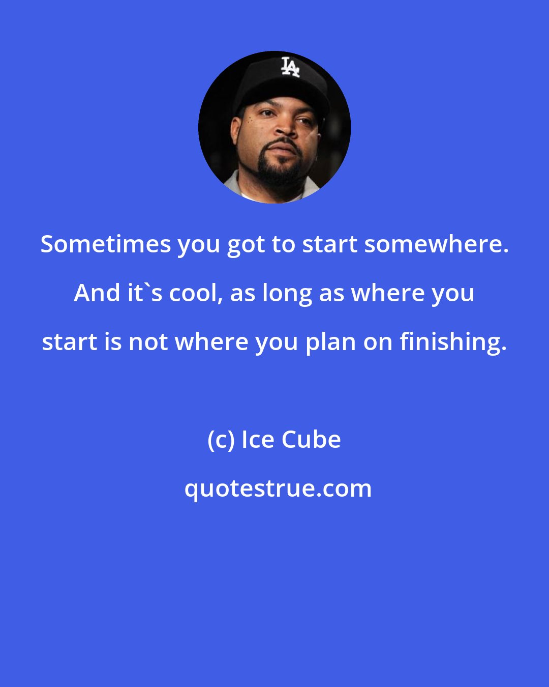 Ice Cube: Sometimes you got to start somewhere. And it's cool, as long as where you start is not where you plan on finishing.