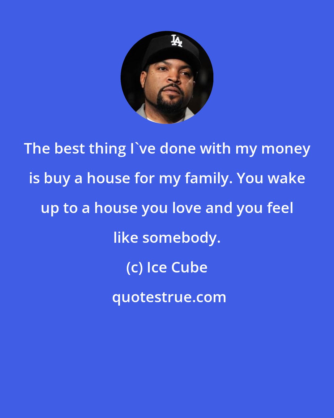 Ice Cube: The best thing I've done with my money is buy a house for my family. You wake up to a house you love and you feel like somebody.