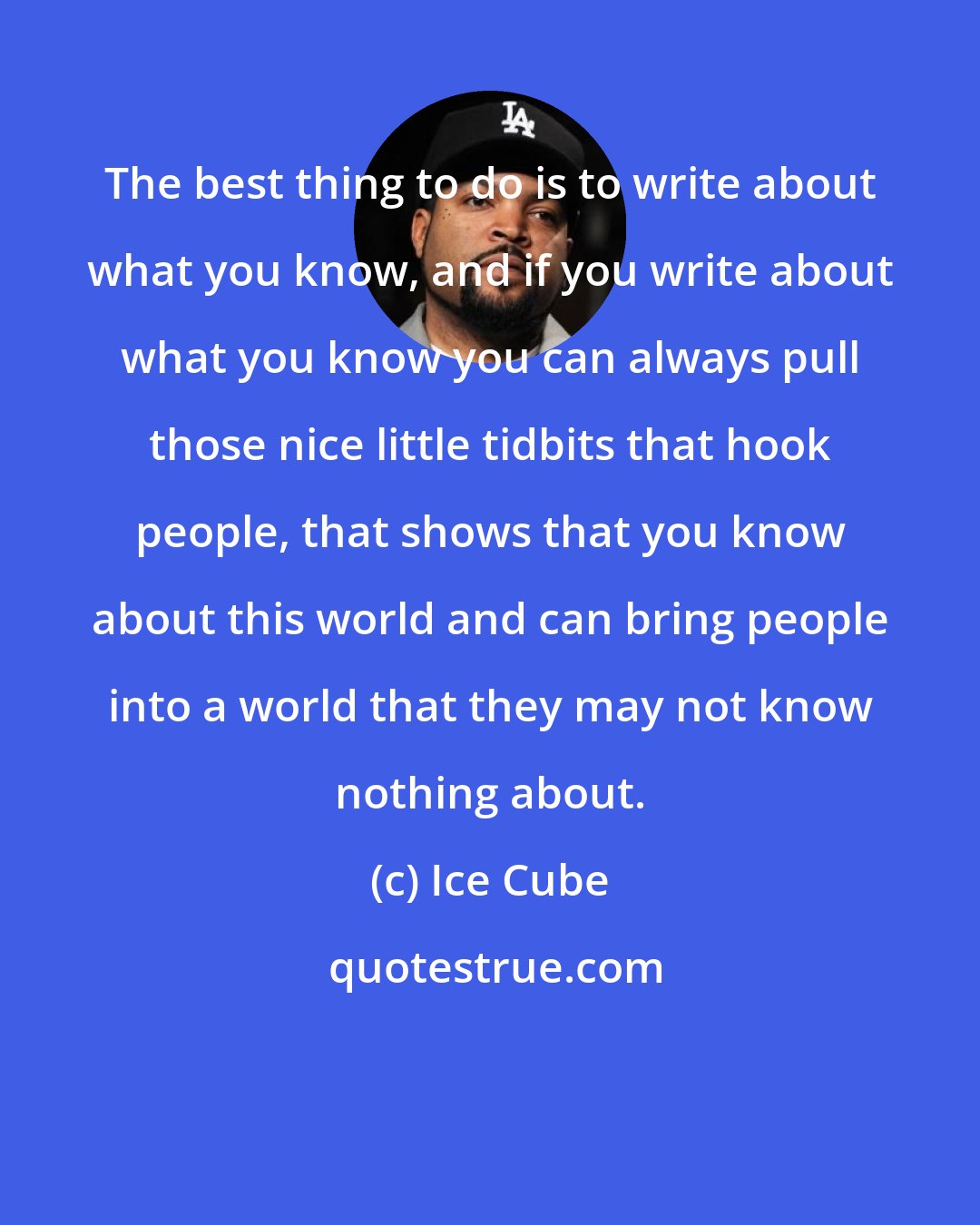 Ice Cube: The best thing to do is to write about what you know, and if you write about what you know you can always pull those nice little tidbits that hook people, that shows that you know about this world and can bring people into a world that they may not know nothing about.