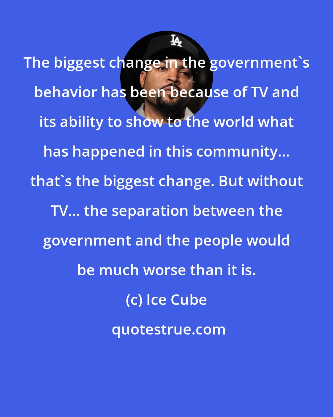 Ice Cube: The biggest change in the government's behavior has been because of TV and its ability to show to the world what has happened in this community... that's the biggest change. But without TV... the separation between the government and the people would be much worse than it is.