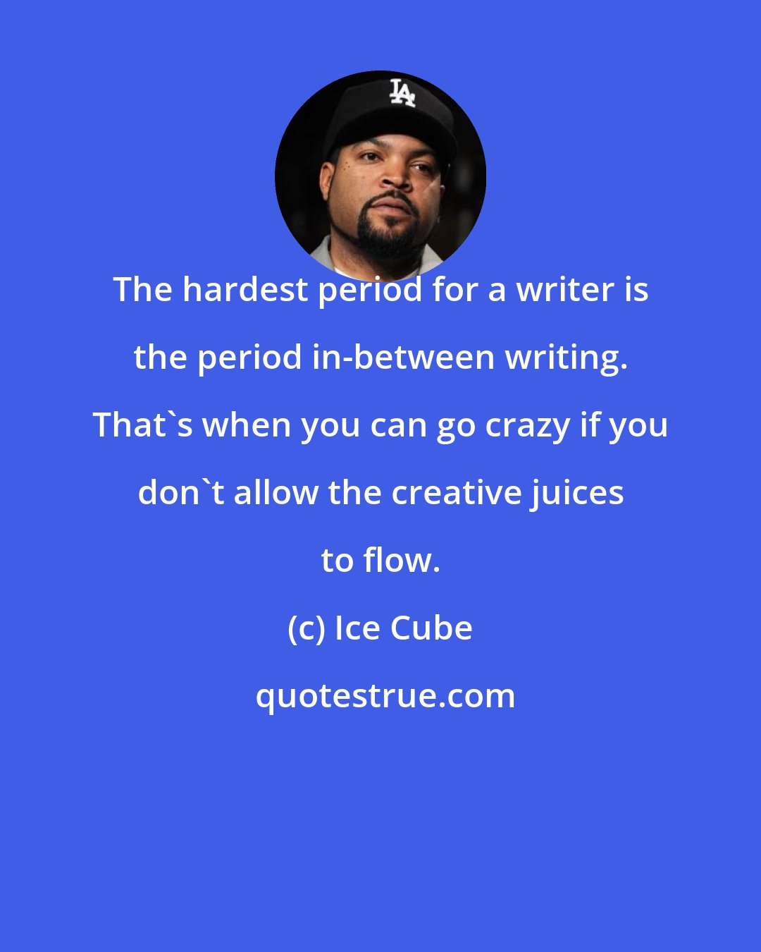 Ice Cube: The hardest period for a writer is the period in-between writing. That's when you can go crazy if you don't allow the creative juices to flow.