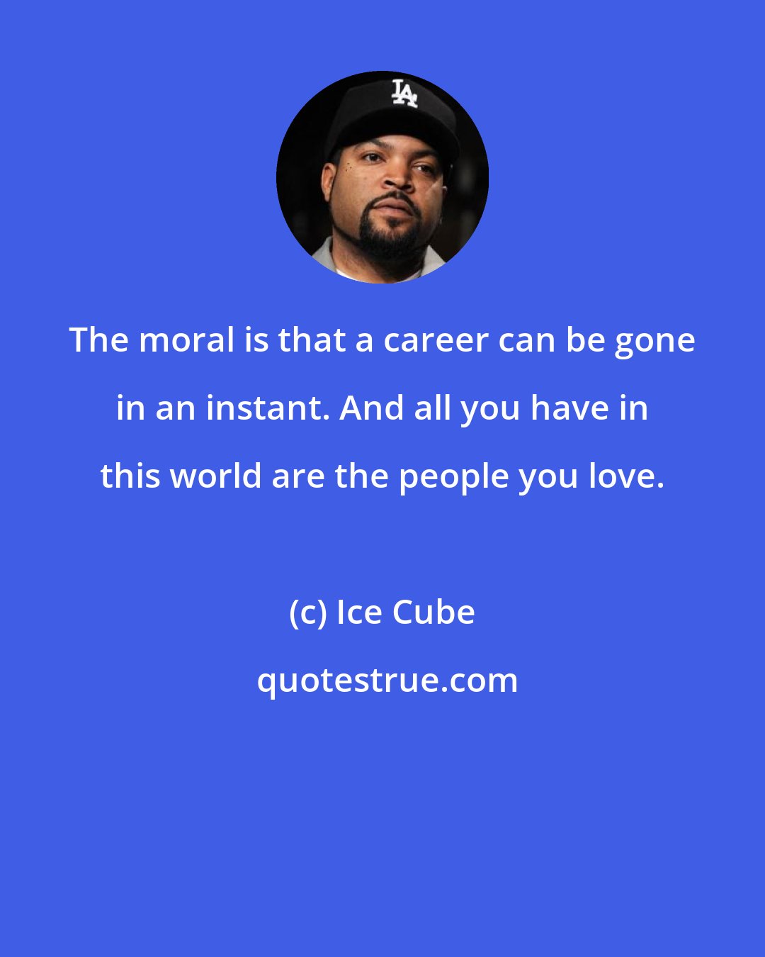 Ice Cube: The moral is that a career can be gone in an instant. And all you have in this world are the people you love.