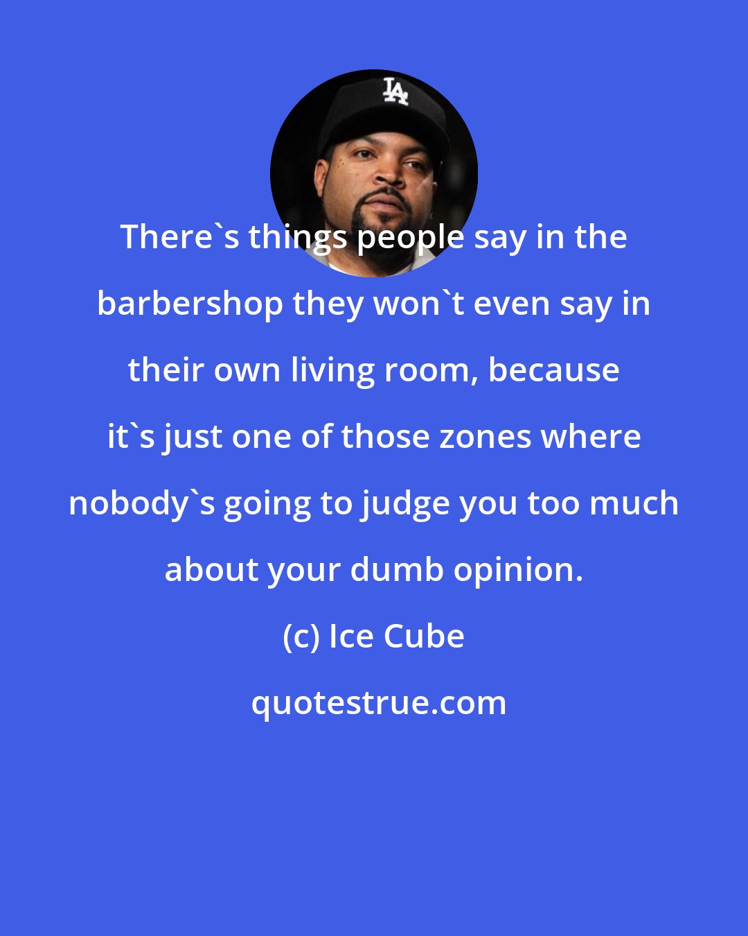 Ice Cube: There's things people say in the barbershop they won't even say in their own living room, because it's just one of those zones where nobody's going to judge you too much about your dumb opinion.