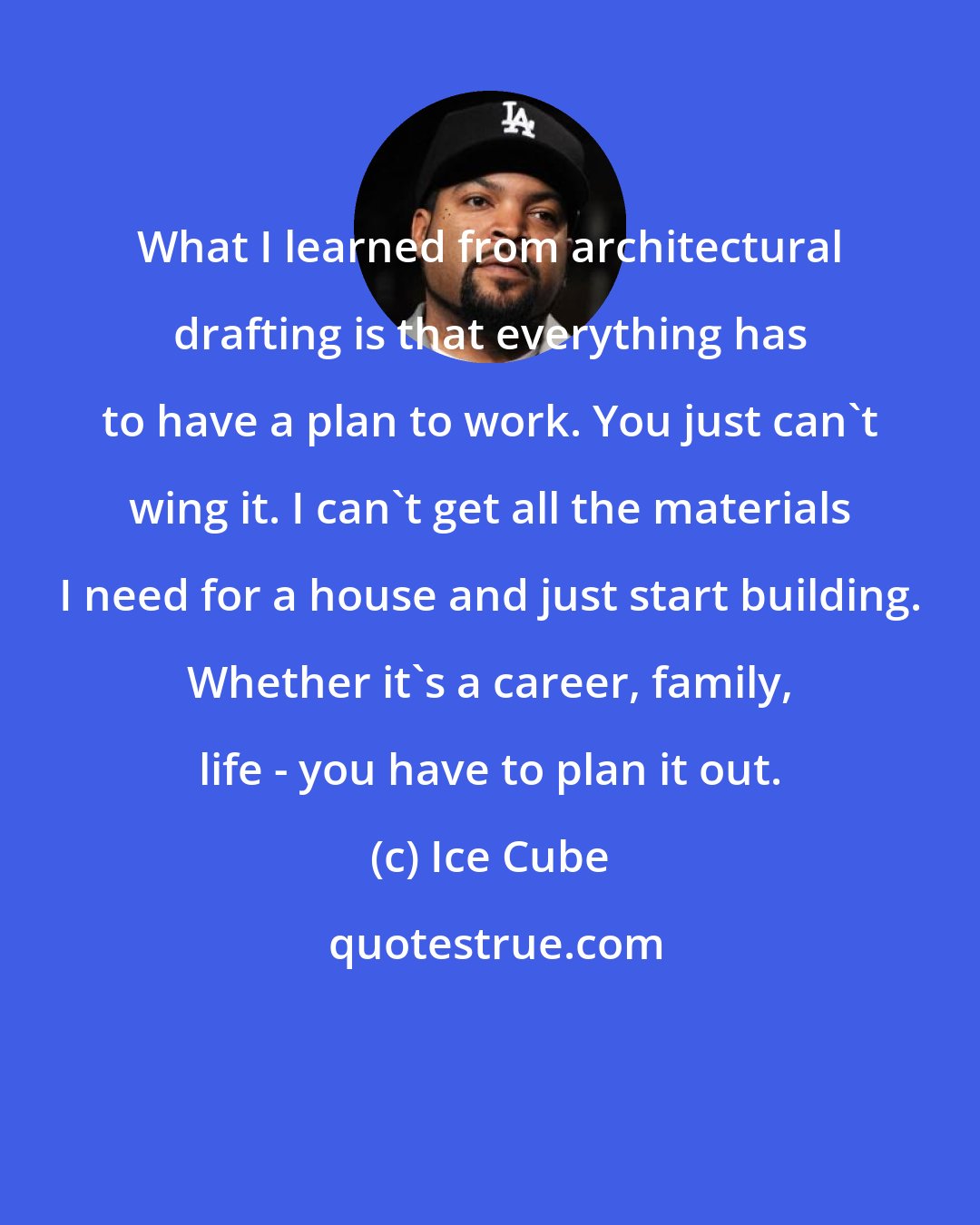 Ice Cube: What I learned from architectural drafting is that everything has to have a plan to work. You just can't wing it. I can't get all the materials I need for a house and just start building. Whether it's a career, family, life - you have to plan it out.