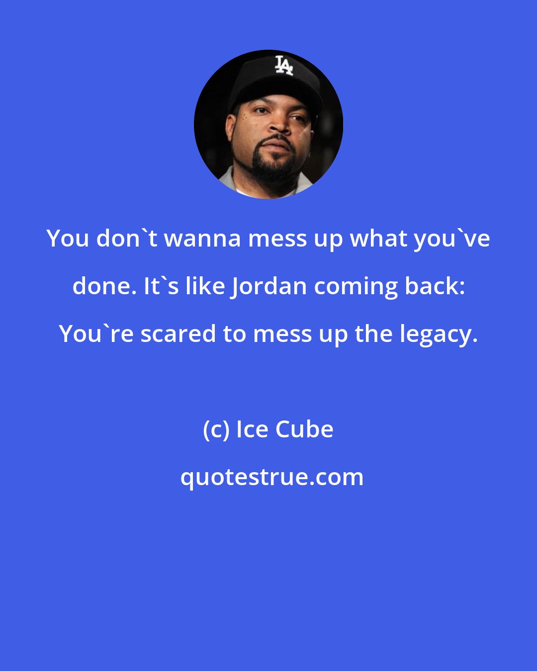 Ice Cube: You don't wanna mess up what you've done. It's like Jordan coming back: You're scared to mess up the legacy.