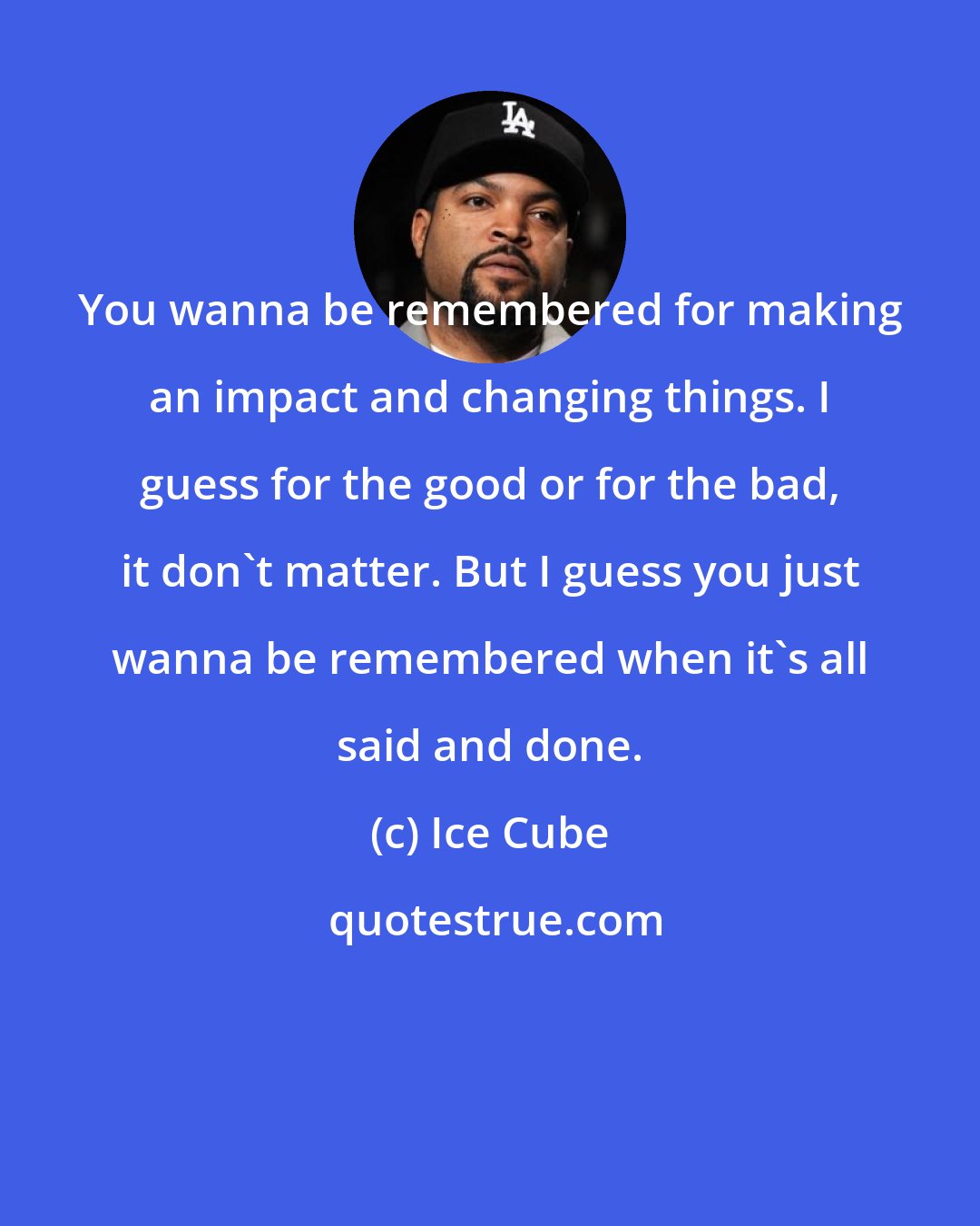 Ice Cube: You wanna be remembered for making an impact and changing things. I guess for the good or for the bad, it don't matter. But I guess you just wanna be remembered when it's all said and done.