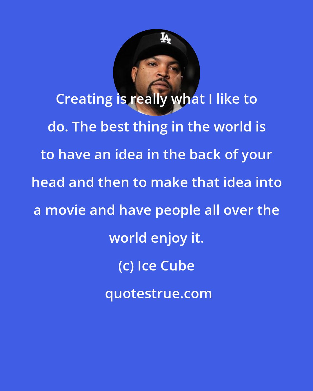 Ice Cube: Creating is really what I like to do. The best thing in the world is to have an idea in the back of your head and then to make that idea into a movie and have people all over the world enjoy it.