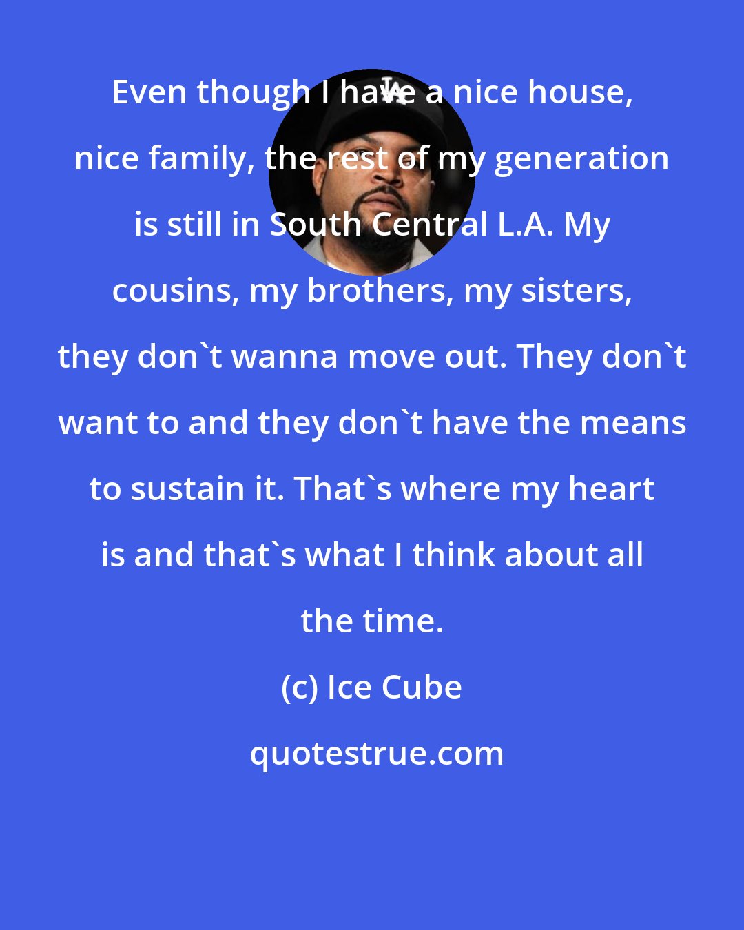 Ice Cube: Even though I have a nice house, nice family, the rest of my generation is still in South Central L.A. My cousins, my brothers, my sisters, they don't wanna move out. They don't want to and they don't have the means to sustain it. That's where my heart is and that's what I think about all the time.