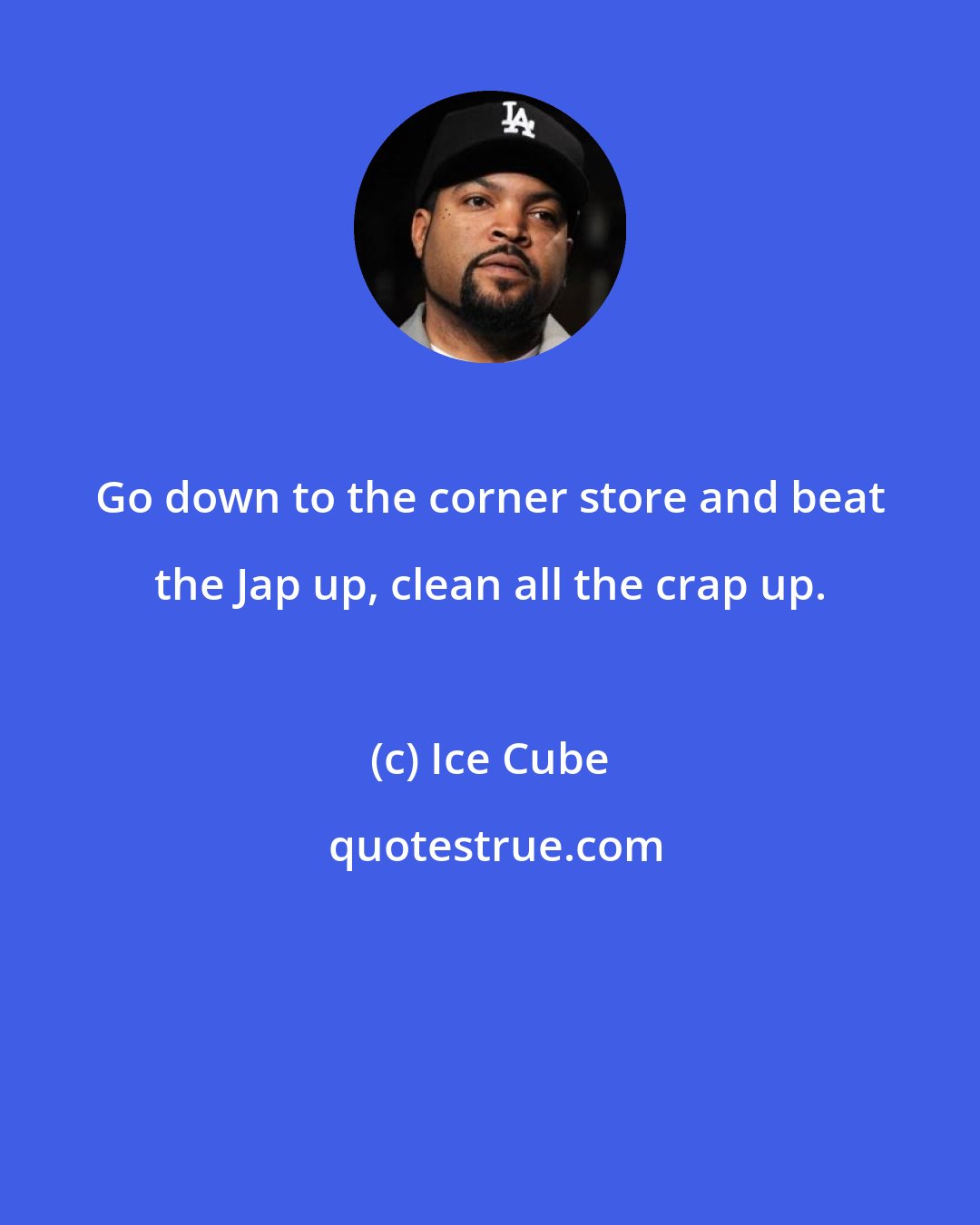 Ice Cube: Go down to the corner store and beat the Jap up, clean all the crap up.