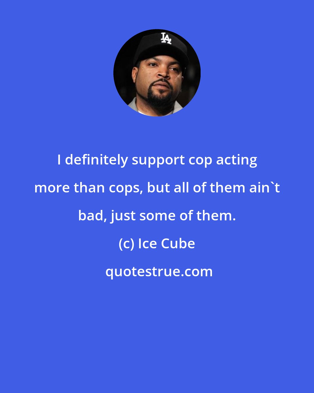 Ice Cube: I definitely support cop acting more than cops, but all of them ain't bad, just some of them.