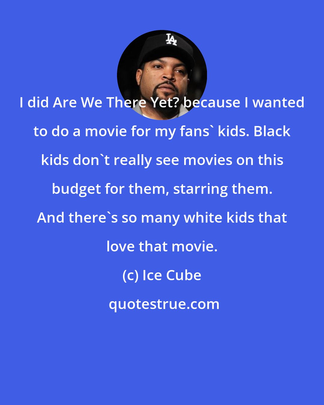 Ice Cube: I did Are We There Yet? because I wanted to do a movie for my fans' kids. Black kids don't really see movies on this budget for them, starring them. And there's so many white kids that love that movie.