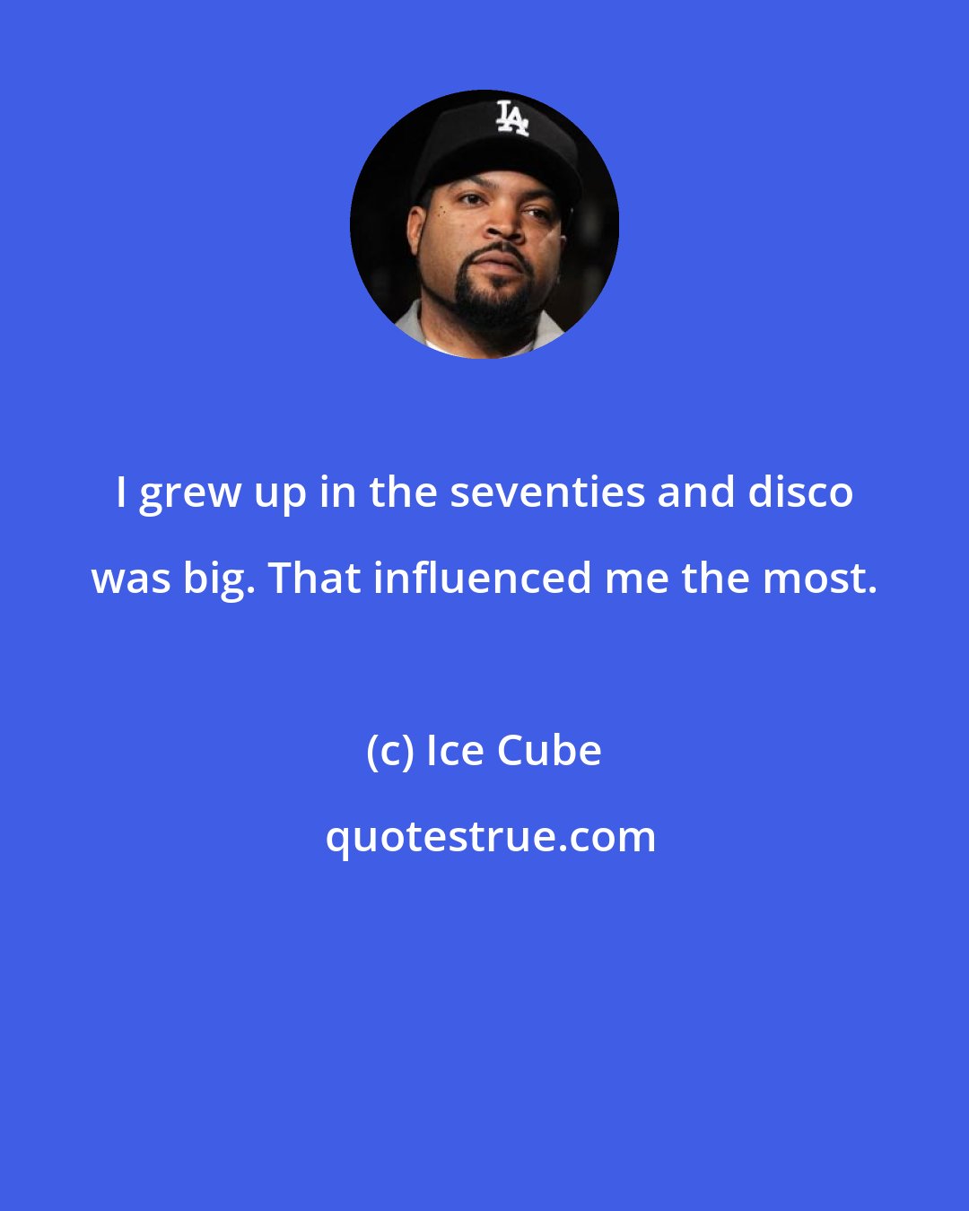 Ice Cube: I grew up in the seventies and disco was big. That influenced me the most.