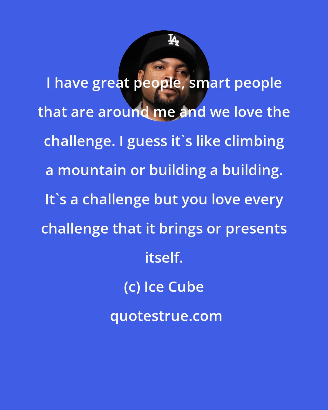 Ice Cube: I have great people, smart people that are around me and we love the challenge. I guess it's like climbing a mountain or building a building. It's a challenge but you love every challenge that it brings or presents itself.