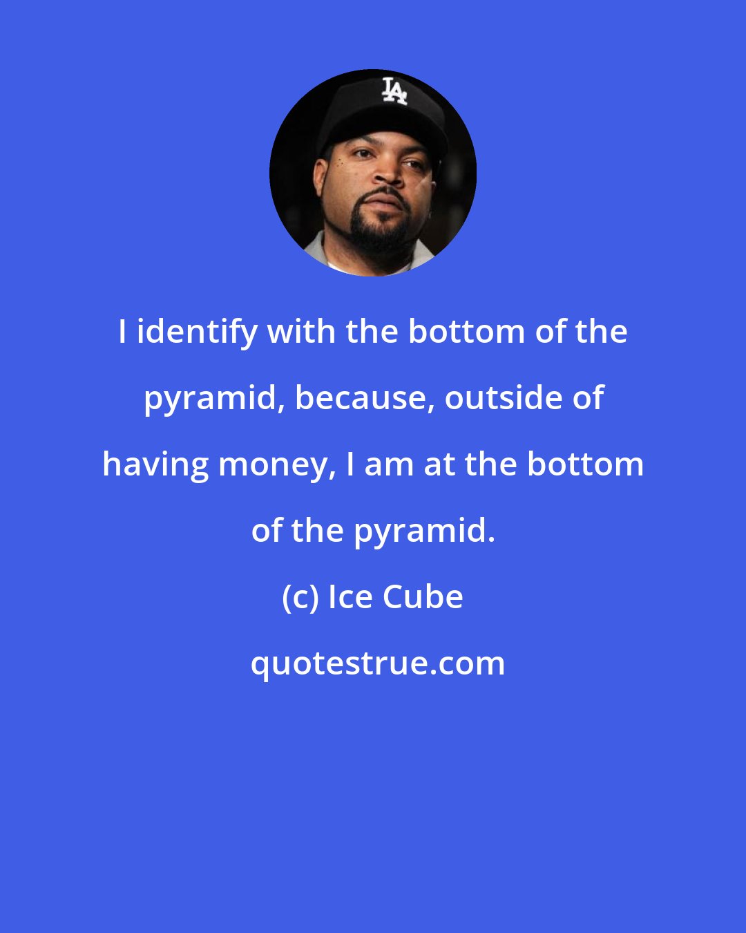 Ice Cube: I identify with the bottom of the pyramid, because, outside of having money, I am at the bottom of the pyramid.