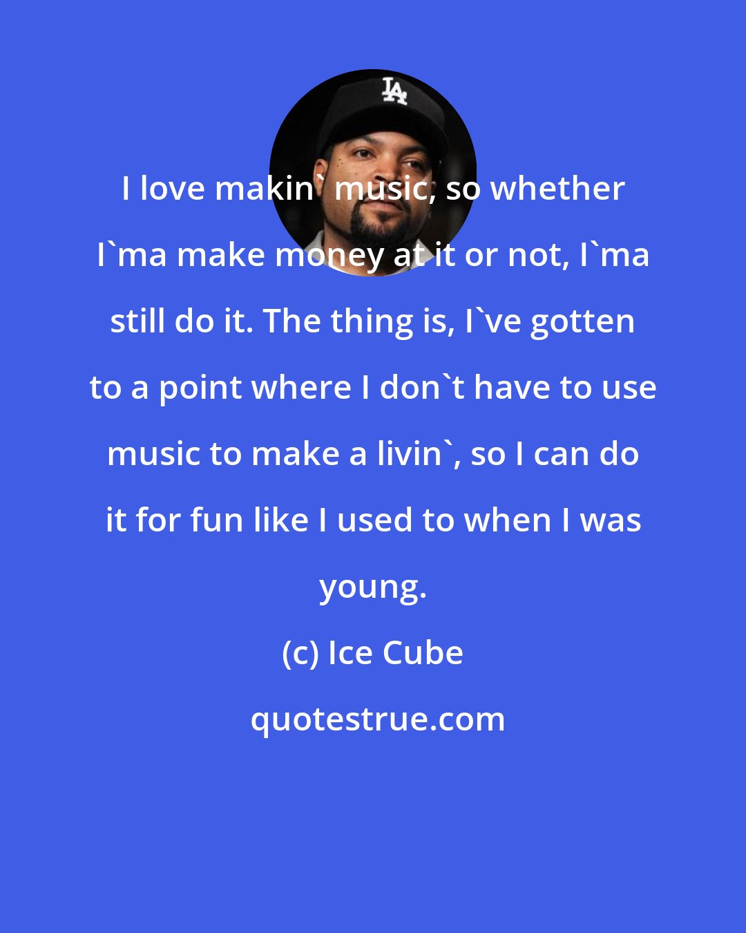 Ice Cube: I love makin' music, so whether I'ma make money at it or not, I'ma still do it. The thing is, I've gotten to a point where I don't have to use music to make a livin', so I can do it for fun like I used to when I was young.