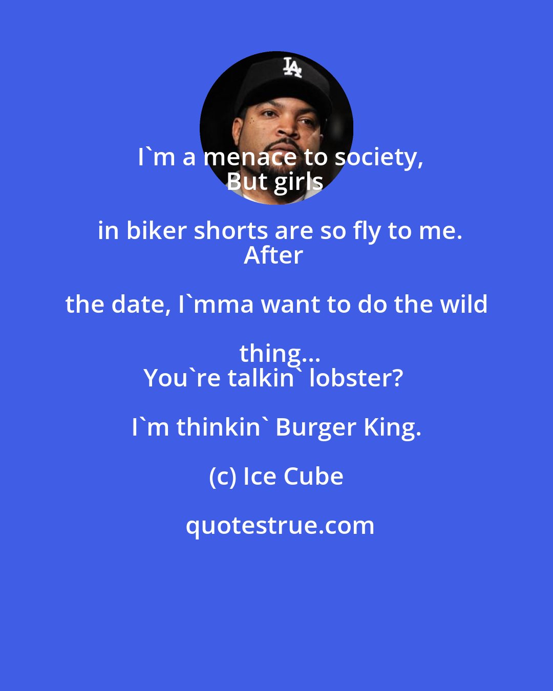 Ice Cube: I'm a menace to society,
But girls in biker shorts are so fly to me.
After the date, I'mma want to do the wild thing...
You're talkin' lobster? I'm thinkin' Burger King.