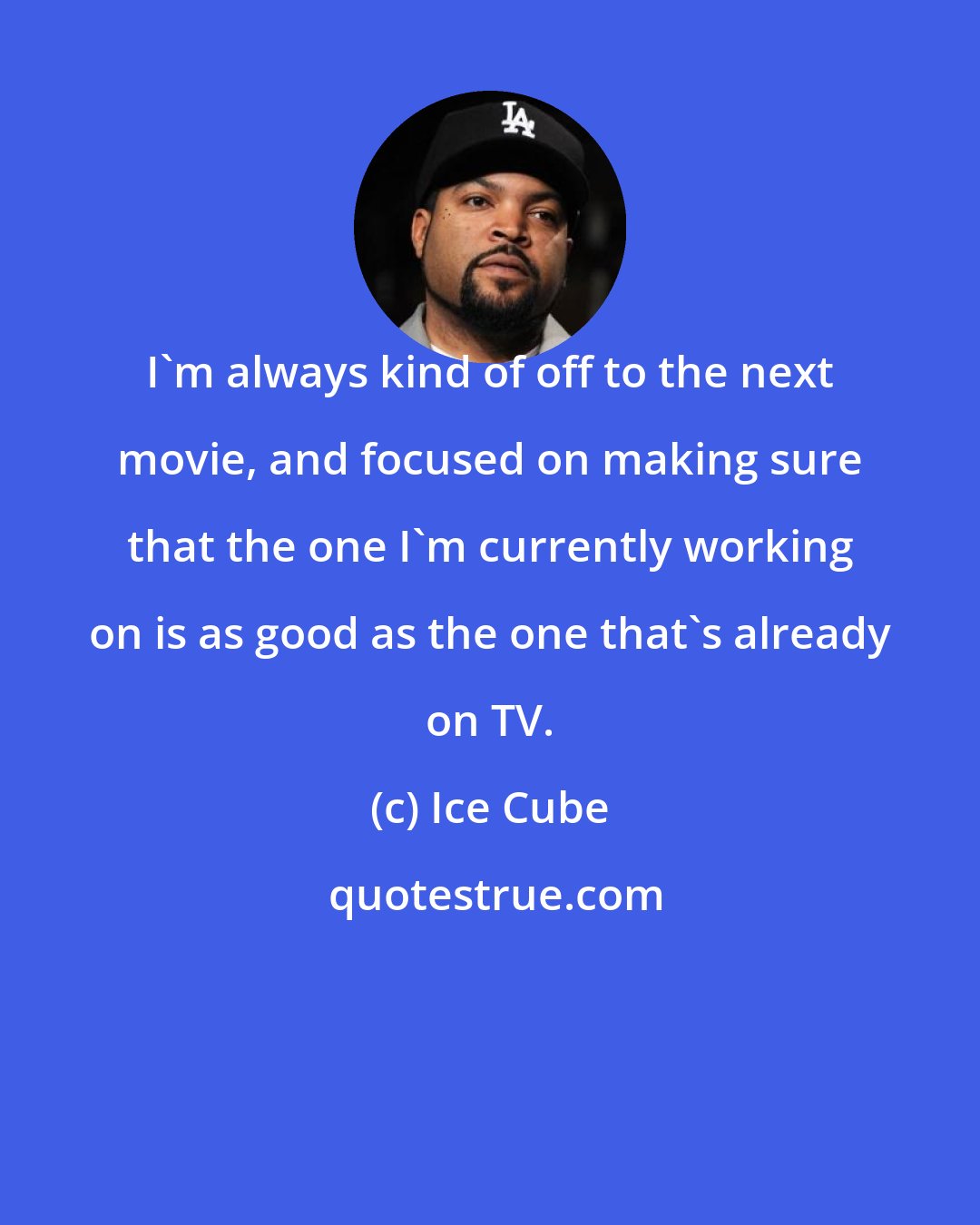 Ice Cube: I'm always kind of off to the next movie, and focused on making sure that the one I'm currently working on is as good as the one that's already on TV.