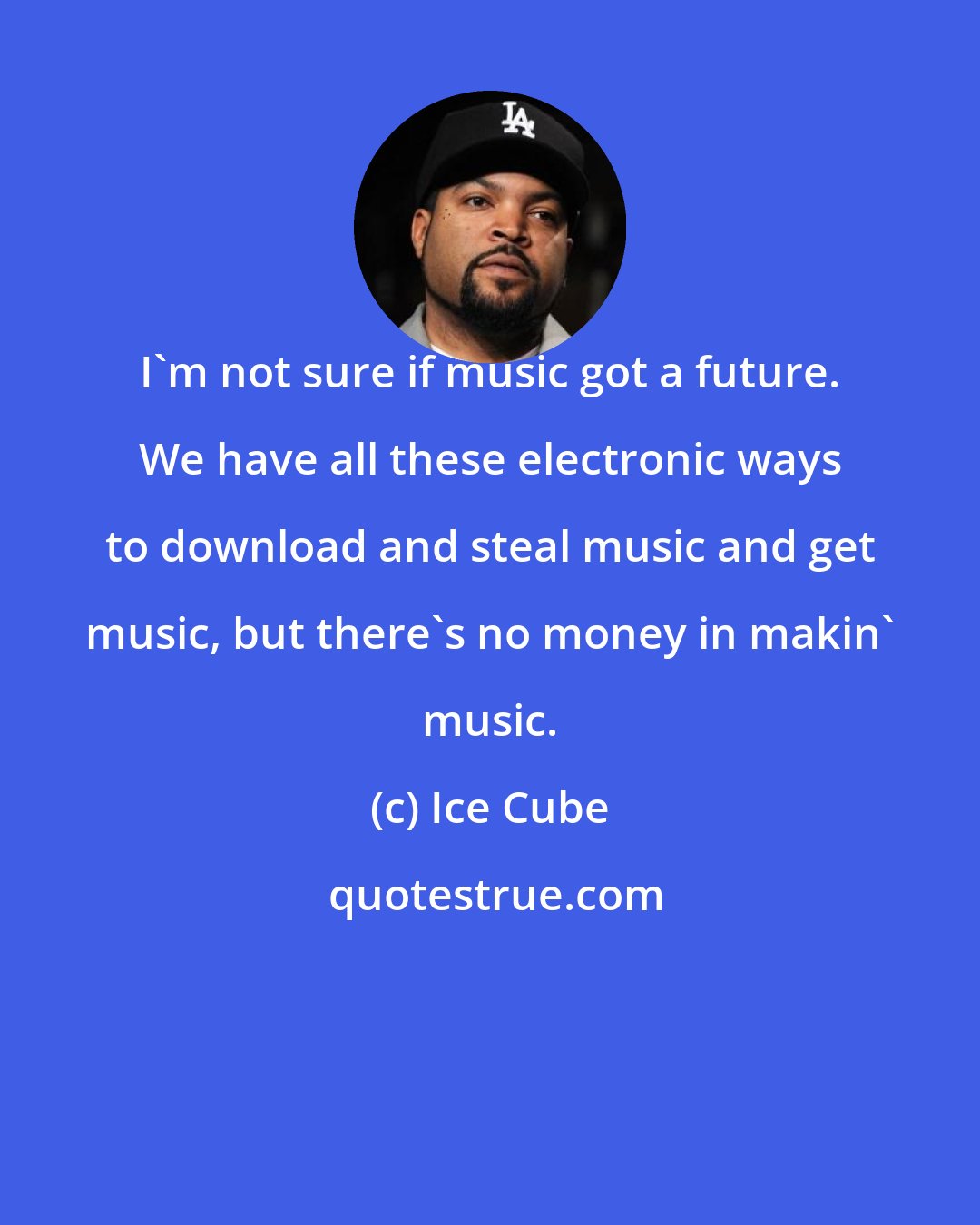 Ice Cube: I'm not sure if music got a future. We have all these electronic ways to download and steal music and get music, but there's no money in makin' music.